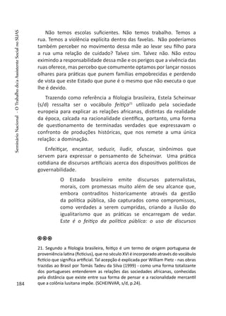 Não temos escolas suficientes. Não temos trabalho. Temos a
rua. Temos a violência explícita dentro das favelas. Não poderíamos
também perceber no movimento dessa mãe ao levar seu filho para
a rua uma relação de cuidado? Talvez sim. Talvez não. Não estou
eximindo a responsabilidade dessa mãe e os perigos que a vivência das
ruas oferece, mas percebo que comumente optamos por lançar nossos
olhares para práticas que punem famílias empobrecidas e perdendo
de vista que este Estado que pune é o mesmo que não executa o que
lhe é devido.
Trazendo como referência a filologia brasileira, Estela Scheinvar
(s/d) ressalta ser o vocábulo feitiço21
utilizado pela sociedade
europeia para explicar as relações africanas, distintas da realidade
da época, calcada na racionalidade científica, portanto, uma forma
de questionamento de terminadas verdades que expressavam o
confronto de produções históricas, que nos remete a uma única
relação: a dominação.
Enfeitiçar, encantar, seduzir, iludir, ofuscar, sinônimos que
servem para expressar o pensamento de Scheinvar. Uma prática
cotidiana de discursos artificiais acerca dos dispositivos políticos de
governabilidade.
O Estado brasileiro emite discursos paternalistas,
morais, com promessas muito além de seu alcance que,
embora contraditos historicamente através da gestão
da política pública, são capturados como compromissos,
como verdades a serem cumpridas, criando a ilusão do
igualitarismo que as práticas se encarregam de vedar.
Este é o feitiço da política pública: o uso de discursos
21. Segundo a filologia brasileira, feitiço é um termo de origem portuguesa de
proveniência latina (ficticius), que no século XVI é incorporado através do vocábulo
fictício que significa artificial. Tal acepção é explicada por William Pietz - nas obras
trazidas ao Brasil por Tomás Tadeu da Silva (1999) - como uma forma totalizante
dos portugueses entenderem as relações das sociedades africanas, conhecidas
pela distância que existe entre sua forma de pensar e a racionalidade mercantil
que a colônia lusitana impõe. (SCHEINVAR, s/d, p.24).184
SeminárioNacional-OTrabalhodo/aAssistenteSocialnoSUAS
 
