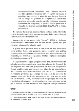 internacionalmente avançados para camuflar práticas
que têm efeitos permissivos por não serem reveladas e
coagidas, estimulando a violação dos direitos firmados
em lei. Longe de garantir os compromissos assumidos
perante a população quando traçadas políticas e lançadas
campanhas ou programas, as práticas oficiais produzem a
violação dos direitos sociais […] (SCHEINVAR, s/d, p. 21-22,
grifos meus).
Na violação dos direitos, estamos nós na crista da onda, intervindo
a partir de modelos estabelecidos por nossas verdades – estas datadas
e construídas sócio-historicamente.
Intervenção, como aponta Leila Torraca22
(2001), é sinônimo
de interferência. Interferimos sim na vida desses sujeitos, seja por
interesse, seja por determinação legal.
A partir desse primeiro eixo, e com base no que colocamos
como análise, lanço uma pergunta: como exercitar uma prática
interdisciplinar, quando deixamo-nos levar pelo ordenamento social
do capital, que minimiza os espaços de direito e amplia as ordenações
de disciplina dos corpos23
?
A segunda consideração que gostaria de discutir com vocês está
calcada na minha experiência como Conselheira do Regional de
Psicologia de nosso estado, que percebe um aumento nos pedidos
dos/as psicólogos/as que buscam suas titulação de especialistas.
Um caminho idealístico-metafísico sem volta (?), proveniente
da filosofia platônica, cuja crença na existência de essência do
homem tenta ser decifrada, esquecendo ser este um ser este
um ser histórico. Assim, na incoerência da aplicação do título de
especialista, observamos na psicologia uma concepção que pensa
ser o homem um ser ahistórico, que objetiva alcançar verdades
22. TORRACA, L.M.T: Psicologia Jurídica – Desafios do Cotidiano In: Anais das terças
transdisciplinares. Rio de Janeiro : UERJ, DEPEXT,NAPE, 2001, p. 119-132
23. Sobre essa temática ver FOUCAULT, M. Vigiar e punir: Nascimento da Prisão.
Ed. Petrópolis, RJ: Vozes, 2007.
SeminárioNacional-OTrabalhodo/aAssistenteSocialnoSUAS
185
 