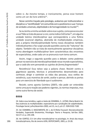 sobre si. Ao mesmo tempo, e ironicamente, pensa esse homem
como um ser do livre-arbítrio24
.
Nesse caminho traçado pela psicologia, acabamos por institucionalizar a
disciplinaea“cientificidade”emcomunhãocomopositivismoesuas“crenças
deverdadesuniversais,objetividadeedehomogeneidadenomundo25
”.
Seeutenhoaminhaverdadesobreessesujeito,comopossoescutar
asua?Nãosetratadepassaracrer,comoindicaCidCortez26
,emalguma
unidade teórica interdisciplinar que corresponderia a uma fictícia
unidade essencial objetiva, abstraída de multiplicidades empíricas,
pois a própria interdisciplinaridade forma novas disciplinas também
individualizantes e faz surgir pseudo questões acerca da “natureza” do
objeto. Também não se trata de eventualmente aproximar disciplinas
numa abordagem multidisciplinar bem características dos encontros
de especialistas, onde cada um se pronuncia num tema comum.
Assim, trago a segunda questão para o debate: como podemos
pensar no exercício da interdisciplinaridade nesse mundo especialístico,
que a cada dia vem pensando os sujeitos de forma fragmentada?
Resistência! Essa talvez seja a palavra chave. Resistir contra o
gigantesco aparato, técnicas e procedimentos desenvolvidos para
conhecer, dirigir e controlar as vidas das pessoas, seus estilos de
existência, suas maneiras de sentir, avaliar e pensar, abrindo as portas
para um exercício de liberdade que é autônomo.
Resistir, como aponta Coimbra (2007), não pode ser entendido
como uma pura reação aos poderes vigentes, às normas impostas, mas
como outra forma de existir.
24. Sobre essa temática, sugiro o texto de COIMBRA, C.; LEITAO, Maria Beatriz Sá.
Das essências às multiplicidades: especialismo psi e produções de subjetividades.
Psicologia Social, julho/dezembro 2003, vol.15, no.2, p.6-17. ISSN 0102-7182
25. Ver COIMBRA, C; NASCIMENTO, M. L. do O Efeito Foucault: Desnaturalizando
Verdades, Superando Dicotomias, Psicologia: Teoria e Pesquisa, Set-Dez 2001,
Vol.17 n.3, p. 245-248.
26. Ver CORTEZ, C.V: Um olhar transdisciplinar na psicologia, In: Anais das terças
transdisciplinares, Rio de Janeiro:UERJ, DEPEXT,NAPE, 2001, p. 23-28.186
SeminárioNacional-OTrabalhodo/aAssistenteSocialnoSUAS
 