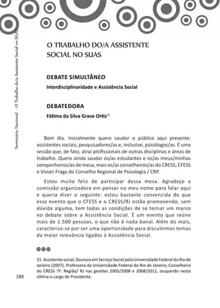 Bom dia. Inicialmente quero saudar o público aqui presente:
assistentes sociais, pesquisadores/as e, inclusive, psicólogos/as. É uma
sessão que, de fato, atrai profissionais de outras disciplinas e áreas de
trabalho. Quero ainda saudar os/as estudantes e os/as meus/minhas
companheiros/as de mesa, mais os/as conselheiros/as do CRESS, CFESS
e Vivian Fraga do Conselho Regional de Psicologia / CRP.
Estou muito feliz de participar dessa mesa. Agradeço a
comissão organizadora em pensar no meu nome para falar aqui
e queria dizer o seguinte: estou bastante convencida de que
esse evento que o CFESS e o CRESS/RJ estão promovendo, sem
dúvida alguma, tem todas as condições de se tornar um marco
no debate sobre a Assistência Social. É um evento que reúne
mais de 1.500 pessoas, o que não é nada banal. Além do mais,
caracteriza-se por ser uma oportunidade para discutirmos temas
da maior relevância ligados à Assistência Social.
O TRABALHO DO/A ASSISTENTE
SOCIAL NO SUAS
Debate simultâneo
Interdisciplinaridade e Assistência Social
Debatedora
Fátima da Silva Grave Ortiz31
31. Assistente social, Doutora emServiço Social pela Universidade Federal do Rio de
Janeiro (2007), Professora da Universidade Federal do Rio de Janeiro, Conselheira
do CRESS 7ª. Região/ RJ nas gestões 2005/2008 e 2008/2011, ocupando nesta
última o cargo de Presidente.188
SeminárioNacional-OTrabalhodo/aAssistenteSocialnoSUAS
 