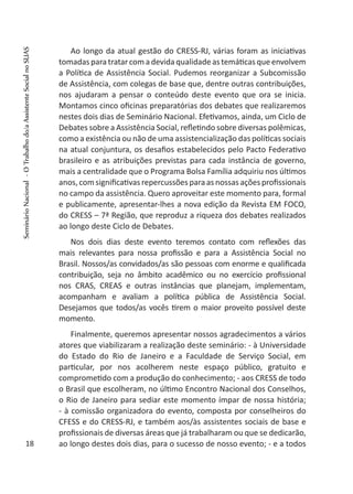 Ao longo da atual gestão do CRESS-RJ, várias foram as iniciativas
tomadasparatratarcomadevidaqualidade astemáticasqueenvolvem
a Política de Assistência Social. Pudemos reorganizar a Subcomissão
de Assistência, com colegas de base que, dentre outras contribuições,
nos ajudaram a pensar o conteúdo deste evento que ora se inicia.
Montamos cinco oficinas preparatórias dos debates que realizaremos
nestes dois dias de Seminário Nacional. Efetivamos, ainda, um Ciclo de
Debates sobre a Assistência Social, refletindo sobre diversas polêmicas,
como a existência ou não de uma assistencialização das políticas sociais
na atual conjuntura, os desafios estabelecidos pelo Pacto Federativo
brasileiro e as atribuições previstas para cada instância de governo,
mais a centralidade que o Programa Bolsa Família adquiriu nos últimos
anos,comsignificativasrepercussõesparaasnossas açõesprofissionais
no campo da assistência. Quero aproveitar este momento para, formal
e publicamente, apresentar-lhes a nova edição da Revista EM FOCO,
do CRESS – 7ª Região, que reproduz a riqueza dos debates realizados
ao longo deste Ciclo de Debates.
Nos dois dias deste evento teremos contato com reflexões das
mais relevantes para nossa profissão e para a Assistência Social no
Brasil. Nossos/as convidados/as são pessoas com enorme e qualificada
contribuição, seja no âmbito acadêmico ou no exercício profissional
nos CRAS, CREAS e outras instâncias que planejam, implementam,
acompanham e avaliam a política pública de Assistência Social.
Desejamos que todos/as vocês tirem o maior proveito possível deste
momento.
Finalmente, queremos apresentar nossos agradecimentos a vários
atores que viabilizaram a realização deste seminário: - à Universidade
do Estado do Rio de Janeiro e a Faculdade de Serviço Social, em
particular, por nos acolherem neste espaço público, gratuito e
comprometido com a produção do conhecimento; - aos CRESS de todo
o Brasil que escolheram, no último Encontro Nacional dos Conselhos,
o Rio de Janeiro para sediar este momento ímpar de nossa história;
- à comissão organizadora do evento, composta por conselheiros do
CFESS e do CRESS-RJ, e também aos/às assistentes sociais de base e
profissionais de diversas áreas que já trabalharam ou que se dedicarão,
ao longo destes dois dias, para o sucesso de nosso evento; - e a todos18
SeminárioNacional-OTrabalhodo/aAssistenteSocialnoSUAS
 