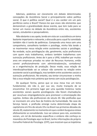 Ademais, podemos ver claramente em debate determinadas
concepções de Assistência Social e principalmente sobre política
social. O que é política social? Qual é o seu caráter em um país
periférico como o Brasil? Parece-me que esses são elementos que
demonstram a grandiosidade desse evento, que tem tudo para se
tornar um marco no debate da Assistência entre nós, assistentes
sociais, estudantes e pesquisadores.
Não obstante o seu apelo, tendo em vista ser a assistência um tema
bastante importante e relevante, a discussão para a qual fui convidada
também não é isenta de polêmicas. Compondo uma mesa com uma
companheira, conselheira também e psicóloga, minha fala tende a
se movimentar nessa relação entre assistentes sociais e psicólogos.
Na verdade, os/as psicólogos/as são, geralmente, os/as profissionais
com quem mais trabalhamos, embora também trabalhemos com
outros/as profissionais. Antes de ir para a UFRJ, trabalhei por muitos
anos em empresas privadas no setor de Recursos Humanos, então
convivi profissionalmente com administradores/as, contadores/
as e engenheiros/as de produção. Desse modo, essa relação de
interdisciplinaridade vai se colocar não somente na relação entre
assistente social e psicólogo/a, mas também entre assistentes sociais e
outros/as profissionais. No entanto, vou tentar circunscrever a minha
fala a essa relação mais próxima que temos com os/as psicólogos/as.
De qualquer forma, penso que se essa mesa traz um tema
fundamental, ele não é, por sua vez, muito tranquilo de se
encaminhar. Em primeiro lugar por uma questão histórica: tanto
assistentes sociais quanto psicólogos/as não foram chamados/as
por seus/suas empregadores/as para promover a emancipação dos
sujeitos. Ambos são profissionais do século 20. São profissões que
se inscrevem em uma fase da história da humanidade. No caso do
Serviço Social, a profissão emerge numa determinada etapa do
capitalismo em fins do século 19 e no Brasil nas primeiras décadas do
século 20, exatamente no momento em que a ordem burguesa estava
efetivamente se consolidando. Isso vai colocar para nós, assistentes
sociais, um rol de demandas específicas e embora não conheça os
meandros da Psicologia aqui no Brasil, tenho informações do próprio
Conselho Federal de Psicologia (CFP), que mostram que as trajetórias
SeminárioNacional-OTrabalhodo/aAssistenteSocialnoSUAS
189
 