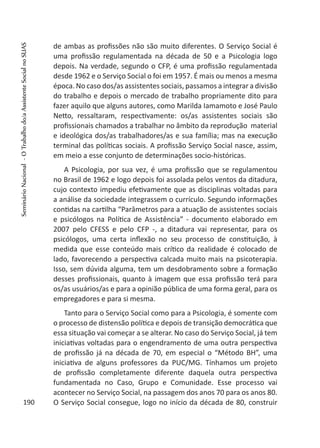 de ambas as profissões não são muito diferentes. O Serviço Social é
uma profissão regulamentada na década de 50 e a Psicologia logo
depois. Na verdade, segundo o CFP, é uma profissão regulamentada
desde 1962 e o Serviço Social o foi em 1957. É mais ou menos a mesma
época. No caso dos/as assistentes sociais, passamos a integrar a divisão
do trabalho e depois o mercado de trabalho propriamente dito para
fazer aquilo que alguns autores, como Marilda Iamamoto e José Paulo
Netto, ressaltaram, respectivamente: os/as assistentes sociais são
profissionais chamados a trabalhar no âmbito da reprodução material
e ideológica dos/as trabalhadores/as e sua família; mas na execução
terminal das políticas sociais. A profissão Serviço Social nasce, assim,
em meio a esse conjunto de determinações socio-históricas.
A Psicologia, por sua vez, é uma profissão que se regulamentou
no Brasil de 1962 e logo depois foi assolada pelos ventos da ditadura,
cujo contexto impediu efetivamente que as disciplinas voltadas para
a análise da sociedade integrassem o currículo. Segundo informações
contidas na cartilha “Parâmetros para a atuação de assistentes sociais
e psicólogos na Política de Assistência” - documento elaborado em
2007 pelo CFESS e pelo CFP -, a ditadura vai representar, para os
psicólogos, uma certa inflexão no seu processo de constituição, à
medida que esse conteúdo mais crítico da realidade é colocado de
lado, favorecendo a perspectiva calcada muito mais na psicoterapia.
Isso, sem dúvida alguma, tem um desdobramento sobre a formação
desses profissionais, quanto à imagem que essa profissão terá para
os/as usuários/as e para a opinião pública de uma forma geral, para os
empregadores e para si mesma.
Tanto para o Serviço Social como para a Psicologia, é somente com
o processo de distensão política e depois de transição democrática que
essa situação vai começar a se alterar. No caso do Serviço Social, já tem
iniciativas voltadas para o engendramento de uma outra perspectiva
de profissão já na década de 70, em especial o “Método BH”, uma
iniciativa de alguns professores da PUC/MG. Tínhamos um projeto
de profissão completamente diferente daquela outra perspectiva
fundamentada no Caso, Grupo e Comunidade. Esse processo vai
acontecer no Serviço Social, na passagem dos anos 70 para os anos 80.
O Serviço Social consegue, logo no início da década de 80, construir190
SeminárioNacional-OTrabalhodo/aAssistenteSocialnoSUAS
 