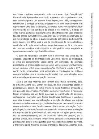 um novo currículo, rompendo, pois, com esse tripé Caso/Grupo/
Comunidade. Apesar deste currículo apresentar ainda problemas, era,
sem dúvida alguma, um avanço. Anos depois, em 1986, conseguimos
reformular o Código de Ética; processo esse, sim, frontalmente em
ruptura com uma ética tradicional, assentada numa noção de indivíduo
desvinculado da sua condição de classe e da história. O Código de
1986 marca, portanto, a ruptura com a ética tradicional. Esse processo
teórico-crítico cumulativo vai, nos anos 90, favorecer a construção de
um novo Código de Ética, o qual está vigindo até hoje: o Código de 93.
Anos depois, em 1996, será a vez da constituição de novas diretrizes
curriculares. É, pois, dentro desse longo lastro que se dá a retomada
de uma perspectiva socio-histórica e ídeopolítica mais engajada e
questionadora no Serviço Social brasileiro.
O caso da Psicologia também não é diferente. Nos anos 80, foi
adotado, segundo as orientações do Conselho Federal de Psicologia,
o lema do compromisso social como um norteador da atenção
psicológica. A preocupação com o social vai se colocar efetivamente
nesse período entre os/as psicólogos/as. Conforme ainda o CFP, a
partir desta perspectiva, será valorizada a construção de práticas
comprometidas com a transformação social, com uma direção: uma
ética voltada para a emancipação humana.
Esse é um dos motivos que tornam essa mesa relevante, pois,
se olharmos para trás, vamos ver que, de fato, assistentes sociais e
psicólogos/as advêm de uma trajetória sócio-histórica arraigada a
um passado conservador. Profissões como Serviço Social e Psicologia
foram assoladas por um largo processo de construção de posturas
reificadoras, marcadas por fortes tendências históricas e políticas
que não levavam em consideração a posição de classe do sujeito
demandante dos seus serviços, tratados tanto por nós quanto por eles
como mônadas e suas famílias como células mater da nação. Os/as
psicólogos/as,comoos/asassistentessociais,tenderamànaturalização
das expressões da questão social, limitando-se nas ações profissionais
ora ao aconselhamento, ora ao chamado “alívio da tensão”, ora à
prática clínica, mas sempre tendo como princípio a neutralidade do
profissional. Essa é uma questão que não podemos perder de vista,
a trajetória sócio-histórica dessas profissões. Todos/as sabemos que,
SeminárioNacional-OTrabalhodo/aAssistenteSocialnoSUAS
191
 