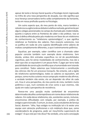 apesar de tanto o Serviço Social quanto a Psicologia terem ingressado
na trilha de uma nova perspectiva de atuação, isso não significa que
essa herança conservadora tenha saído completamente do horizonte,
tanto em nossa profissão quanto na Psicologia.
Um outro aspecto que, do meu ponto de vista, marca também a
relevânciaeaurgênciadessedebateéadefesarealizada,geralmentepor
alguns colegas posicionados no campo da chamada pós-modernidade,
quanto à ruptura entre as fronteiras do saber e das práticas. Isso se
deve à defesa efetuda pelos pós-modernos em favor de um relativismo
do conhecimento ou “relativismo epistemológico”, o que significa
relativizar as fronteiras dos saberes. Para esses/as autores/as, isso
se justifica em razão de uma suposta identificação entre saberes de
matizes completamente diferentes, o que é extremamente polêmico.
Equalizar, por exemplo, saber científico com o chamado saber
popular consiste também num exemplo deste relativismo. Sem
dúvida, ambos têm entradas específicas no rol de possibilidades
cognitivas, pois há várias modalidades de conhecimento, mas daí a
dizer que eles se equivalem é um pouco forte. É jogar por terra toda
possibilidade de construção científica que a humanidade vem lutando
para constituir. Todos sabemos que historicamente a constituição
das ciências não foi um processo tranquilo. No entanto, sob a égide
do relativismo epistemológico, todos os saberes se equivalem, até
porque, como muitos autores nesse campo pós-moderno vão afirmar,
a verdade também não existe; ela vai depender do olhar de cada
um. Essa é uma perspectiva, do meu ponto de vista, também muito
polêmica e que, num contexto de crise como o que vivemos, não
ajuda em nada à perspectiva de resistência.
Parece-me uma posição muito confortável de encaminhar
determinadosdesafioscontemporâneosemnomedesserelativismode
saberes. Em razão desse relativismo, nós, assistentes sociais, inclusive,
encontramos dificuldades com relação, por exemplo, à prática do
estágiosupervisionado.Écomum,àsvezes,os/asestudantesdeServiço
Social, dizerem: “olha, faço estágio na instituição tal e lá existe uma
equipe com vários/as profissionais e o/a médico/a disse que, como
coordenador/a do programa, pode ser meu/minha supervisor/a de
estágio”. O que está por trás disso? Na verdade, uma outra concepção192
SeminárioNacional-OTrabalhodo/aAssistenteSocialnoSUAS
 