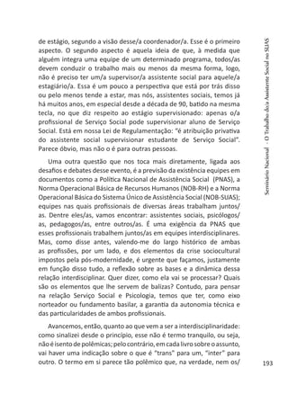 de estágio, segundo a visão desse/a coordenador/a. Esse é o primeiro
aspecto. O segundo aspecto é aquela ideia de que, à medida que
alguém integra uma equipe de um determinado programa, todos/as
devem conduzir o trabalho mais ou menos da mesma forma, logo,
não é preciso ter um/a supervisor/a assistente social para aquele/a
estagiário/a. Essa é um pouco a perspectiva que está por trás disso
ou pelo menos tende a estar, mas nós, assistentes sociais, temos já
há muitos anos, em especial desde a década de 90, batido na mesma
tecla, no que diz respeito ao estágio supervisionado: apenas o/a
profissional de Serviço Social pode supervisionar aluno de Serviço
Social. Está em nossa Lei de Regulamentação: “é atribuição privativa
do assistente social supervisionar estudante de Serviço Social”.
Parece óbvio, mas não o é para outras pessoas.
Uma outra questão que nos toca mais diretamente, ligada aos
desafios e debates desse evento, é a previsão da existência equipes em
documentos como a Política Nacional de Assistência Social (PNAS), a
Norma Operacional Básica de Recursos Humanos (NOB-RH) e a Norma
Operacional Básica do Sistema Único de Assistência Social (NOB-SUAS);
equipes nas quais profissionais de diversas áreas trabalham juntos/
as. Dentre eles/as, vamos encontrar: assistentes sociais, psicólogos/
as, pedagogos/as, entre outros/as. É uma exigência da PNAS que
esses profissionais trabalhem juntos/as em equipes interdisciplinares.
Mas, como disse antes, valendo-me do largo histórico de ambas
as profissões, por um lado, e dos elementos da crise sociocultural
impostos pela pós-modernidade, é urgente que façamos, justamente
em função disso tudo, a reflexão sobre as bases e a dinâmica dessa
relação interdisciplinar. Quer dizer, como ela vai se processar? Quais
são os elementos que lhe servem de balizas? Contudo, para pensar
na relação Serviço Social e Psicologia, temos que ter, como eixo
norteador ou fundamento basilar, a garantia da autonomia técnica e
das particularidades de ambos profissionais.
Avancemos, então, quanto ao que vem a ser a interdisciplinaridade:
como sinalizei desde o princípio, esse não é termo tranquilo, ou seja,
nãoéisentodepolêmicas;pelocontrário,emcadalivrosobreoassunto,
vai haver uma indicação sobre o que é “trans” para um, “inter” para
outro. O termo em si parece tão polêmico que, na verdade, nem os/
SeminárioNacional-OTrabalhodo/aAssistenteSocialnoSUAS
193
 
