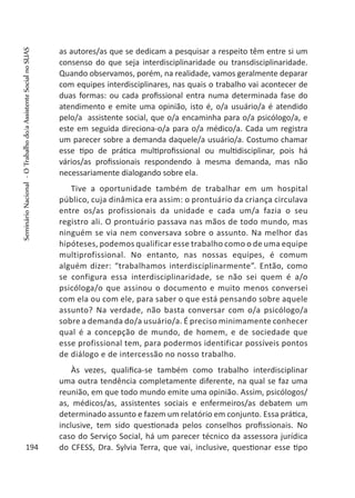 as autores/as que se dedicam a pesquisar a respeito têm entre si um
consenso do que seja interdisciplinaridade ou transdisciplinaridade.
Quando observamos, porém, na realidade, vamos geralmente deparar
com equipes interdisciplinares, nas quais o trabalho vai acontecer de
duas formas: ou cada profissional entra numa determinada fase do
atendimento e emite uma opinião, isto é, o/a usuário/a é atendido
pelo/a assistente social, que o/a encaminha para o/a psicólogo/a, e
este em seguida direciona-o/a para o/a médico/a. Cada um registra
um parecer sobre a demanda daquele/a usuário/a. Costumo chamar
esse tipo de prática multiprofissional ou multidisciplinar, pois há
vários/as profissionais respondendo à mesma demanda, mas não
necessariamente dialogando sobre ela.
Tive a oportunidade também de trabalhar em um hospital
público, cuja dinâmica era assim: o prontuário da criança circulava
entre os/as profissionais da unidade e cada um/a fazia o seu
registro ali. O prontuário passava nas mãos de todo mundo, mas
ninguém se via nem conversava sobre o assunto. Na melhor das
hipóteses, podemos qualificar esse trabalho como o de uma equipe
multiprofissional. No entanto, nas nossas equipes, é comum
alguém dizer: “trabalhamos interdisciplinarmente”. Então, como
se configura essa interdisciplinaridade, se não sei quem é a/o
psicóloga/o que assinou o documento e muito menos conversei
com ela ou com ele, para saber o que está pensando sobre aquele
assunto? Na verdade, não basta conversar com o/a psicólogo/a
sobre a demanda do/a usuário/a. É preciso minimamente conhecer
qual é a concepção de mundo, de homem, e de sociedade que
esse profissional tem, para podermos identificar possíveis pontos
de diálogo e de intercessão no nosso trabalho.
Às vezes, qualifica-se também como trabalho interdisciplinar
uma outra tendência completamente diferente, na qual se faz uma
reunião, em que todo mundo emite uma opinião. Assim, psicólogos/
as, médicos/as, assistentes sociais e enfermeiros/as debatem um
determinado assunto e fazem um relatório em conjunto. Essa prática,
inclusive, tem sido questionada pelos conselhos profissionais. No
caso do Serviço Social, há um parecer técnico da assessora jurídica
do CFESS, Dra. Sylvia Terra, que vai, inclusive, questionar esse tipo194
SeminárioNacional-OTrabalhodo/aAssistenteSocialnoSUAS
 