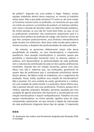 de prática32
. Segundo ela, essa prática é ilegal. Todavia, muitas
equipes trabalham dentro desse esquema, eu mesma já trabalhei
várias vezes. Mas o que pode acontecer? É como se, de certo modo,
as fronteiras caíssem entre as profissões, no momento em que cada
um emite seu parecer, na tentativa de produzir um balanço coletivo,
com vistas à tomada de decisões sobre um determinado problema.
Na minha opinião, se isso não for muito bem feito, ou seja, se os/
as profissionais envolvidos não conhecerem exatamente qual é a
postura ético-política da profissão do colega, não tiverem clareza do
que lhes compete particularmente, essa dinâmica interprofissional
pode resultar em relativismo. Quer dizer, todo mundo opina sobre o
mesmo assunto, a despeito das particularidades de cada profissão.
No entanto, se quisermos efetivamente lançar mão dessa
possibilidade de trabalho, no caso interdisciplinar, é importante
qualificá-la. Uma atuação interdisciplinar é, portanto, aquela que
possibilita a interlocução horizontal entre os diversos saberes e
práticas, sem desconsiderar as particularidades de cada profissão,
nem a natureza da contribuição de cada um dos sujeitos profissionais
envolvidos. Quando falo em relação horizontal, parece uma coisa
óbvia, mas não é. Sabemos que, nas instituições, geralmente há
aquele tipo de profissional que é considerado prioritário/a diante
dos/as demais. Na fábrica onde eu trabalhava, era o engenheiro de
produção. Posso, então, qualificar essa relação de interdisciplinar?
Não é possível. Em uma unidade de saúde, geralmente é o médico;
em uma unidade de saúde mental, é o psiquiatra. Nesse último caso,
não é possível discutir com esse profissional. Primeiro, porque ele é
médico, segundo, psiquiatra. Relações, portanto, pautadas por essa
condição do agente prioritário não favorecem a constituição de uma
relação interdisciplinar e sequer multiprofissional. Trabalhar em uma
equipe interdisciplinar, na minha opinião, significa antes de tudo,
compreender exatamente, em que consiste o objeto de intervenção
de cada profissional integrante desse tipo de equipe. É importante
32. Atualmente esta matéria está formalmente designada pela Resolução CFESS
nº 557/2009
SeminárioNacional-OTrabalhodo/aAssistenteSocialnoSUAS
195
 