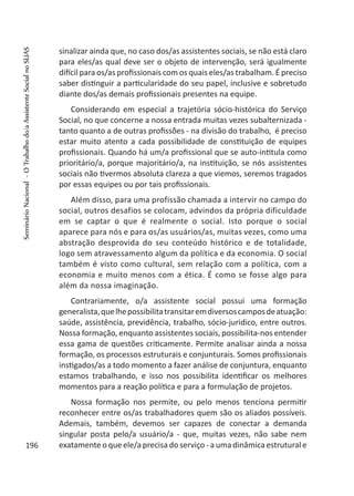sinalizar ainda que, no caso dos/as assistentes sociais, se não está claro
para eles/as qual deve ser o objeto de intervenção, será igualmente
difícil para os/as profissionais com os quais eles/as trabalham. É preciso
saber distinguir a particularidade do seu papel, inclusive e sobretudo
diante dos/as demais profissionais presentes na equipe.
Considerando em especial a trajetória sócio-histórica do Serviço
Social, no que concerne a nossa entrada muitas vezes subalternizada -
tanto quanto a de outras profissões - na divisão do trabalho, é preciso
estar muito atento a cada possibilidade de constituição de equipes
profissionais. Quando há um/a profissional que se auto-intitula como
prioritário/a, porque majoritário/a, na instituição, se nós assistentes
sociais não tivermos absoluta clareza a que viemos, seremos tragados
por essas equipes ou por tais profissionais.
Além disso, para uma profissão chamada a intervir no campo do
social, outros desafios se colocam, advindos da própria dificuldade
em se captar o que é realmente o social. Isto porque o social
aparece para nós e para os/as usuários/as, muitas vezes, como uma
abstração desprovida do seu conteúdo histórico e de totalidade,
logo sem atravessamento algum da política e da economia. O social
também é visto como cultural, sem relação com a política, com a
economia e muito menos com a ética. É como se fosse algo para
além da nossa imaginação.
Contrariamente, o/a assistente social possui uma formação
generalista,quelhepossibilitatransitaremdiversoscamposdeatuação:
saúde, assistência, previdência, trabalho, sócio-juridico, entre outros.
Nossa formação, enquanto assistentes sociais, possibilita-nos entender
essa gama de questões criticamente. Permite analisar ainda a nossa
formação, os processos estruturais e conjunturais. Somos profissionais
instigados/as a todo momento a fazer análise de conjuntura, enquanto
estamos trabalhando, e isso nos possibilita identificar os melhores
momentos para a reação política e para a formulação de projetos.
Nossa formação nos permite, ou pelo menos tenciona permitir
reconhecer entre os/as trabalhadores quem são os aliados possíveis.
Ademais, também, devemos ser capazes de conectar a demanda
singular posta pelo/a usuário/a - que, muitas vezes, não sabe nem
exatamente o que ele/a precisa do serviço - a uma dinâmica estrutural e196
SeminárioNacional-OTrabalhodo/aAssistenteSocialnoSUAS
 