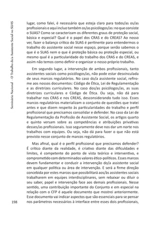 lugar, como falei, é necessário que esteja claro para todos/as os/as
profissionais eaqui incluo tambémos/aspsicólogos/as:no que consiste
o SUAS? Como se caracterizam os diferentes graus de proteção social,
básica e especial? Qual é o papel dos CRAS e do CREAS? Ao nosso
ver, fazer o balanço crítico do SUAS é pertinente para entendermos o
trabalho do assistente social nesse espaço, porque senão sabemos o
que é o SUAS nem o que é proteção básica ou proteção especial, ou
mesmo qual é a particularidade do trabalho dos CRAS e do CREAS, e
assim não temos como definir e organizar o nosso próprio trabalho.
Em segundo lugar, a intervenção de ambos profissionais, tanto
assistentes sociais como psicólogos/as, não pode estar desvinculada
de seus marcos regulatórios. No caso do/a assistente social, refiro-
me aos nossos documentos: Código de Ética, Lei de Regulamentação
e as diretrizes curriculares. No caso dos/as psicólogos/as, as suas
diretrizes curriculares e Código de Ética. Ou seja, não dá para
trabalhar nos CRAS e nos CREAS, desconsiderando tudo isso. Esses
marcos regulatórios materializam o conjunto de questões que tratei
antes e que dizem respeito às particularidades do trabalho e perfil
profissional que precisamos consolidar e defender. No caso da Lei de
Regulamentação da Profissão de Assistente Social, os artigos quarto
e quinto versam sobre as competências e atribuições privativas
desses/as profissionais. Isso seguramente deve nos dar um norte nos
trabalhos com equipes. Ou seja, não dá para fazer o que não está
previsto nesse conjunto de marcos regulatórios.
Mas afinal, qual é o perfil profissional que precisamos defender?
É crítico diante da realidade, é criativo diante das dificuldades e
limites, é competente do ponto de vista teórico e interventivo, e
comprometido com determinados valores ético-políticos. Esses marcos
devem fundamentar e conduzir a intervenção do/a assistente social
em qualquer política ou área de intervenção. E será a firme direção
concebida por estes marcos que possibilitará aos/às assistentes sociais
trabalharem em equipes interdisciplinares, sem rebaixar ou diluir o
seu saber, papel e intervenção face aos demais profissionais. Nesse
sentido, uma contribuição importante do Conjunto e em especial na
relação com o CFP é aquele documento que mostrei anteriormente.
Esse documento vai indicar aspectos que são essenciais para se pensar
nos parâmetros necessários à interface entre esses dois profissionais,198
SeminárioNacional-OTrabalhodo/aAssistenteSocialnoSUAS
 