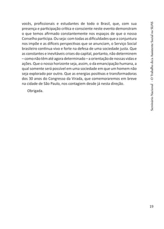 vocês, profissionais e estudantes de todo o Brasil, que, com sua
presença e participação crítica e consciente neste evento demonstram
o que temos afirmado constantemente nos espaços de que o nosso
Conselho participa. Ou seja: com todas as dificuldades que a conjuntura
nos impõe e as difíceis perspectivas que se anunciam, o Serviço Social
brasileiro continua vivo e forte na defesa de uma sociedade justa. Que
as constantes e inevitáveis crises do capital, portanto, não determinem
– como não têm até agora determinado – a orientação de nossas vidas e
ações. Que o nosso horizonte seja, assim, o da emancipação humana, a
qual somente será possível em uma sociedade em que um homem não
seja explorado por outro. Que as energias positivas e transformadoras
dos 30 anos do Congresso da Virada, que comemoraremos em breve
na cidade de São Paulo, nos contagiem desde já nesta direção.
Obrigada.
SeminárioNacional-OTrabalhodo/aAssistenteSocialnoSUAS
19
 