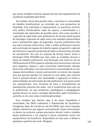 que juntos compõem diversas equipes técnicas dos equipamentos de
assistência espalhados pelo Brasil.
Na verdade, temos dois grandes eixos: o primeiro é a necessidade
do trabalho interdisciplinar ser orientado por uma perspectiva de
totalidade. Essa orientação é imprescindível, se queremos construir
uma prática interdisciplinar capaz de superar a naturalização e a
moralização das expressões da questão social. Uma outra questão é
a garantia de sigilo tanto para profissionais do Serviço Social quanto
da Psicologia. A garantia de sigilo como uma condição imprescindível
para o atendimento digno da população. Esses/as profissionais têm
que estar juntos/as diante disso. Cabe a ambos profissionais lutarem
pela construção de espaços de trabalho capazes de garantir o sigilo do
atendimento e a guarda apropriada de todos os documentos oriundos
do atendimento. No caso em especial do Serviço Social, temos a
Resolução CFESS 493/2006 que trata sobre as condições técnicas e
éticas do trabalho profissional. Essa Resolução está tanto no site do
CRESSquantodoCFESSepodeserutilizadacomoinstrumento,inclusive
para barganhar espaços e para encaminhar determinadas atitudes
dentro das instituições. Um outro elemento é a necessidade de se criar
espaços democráticos e plurais permanentes no interior das equipes
para que possam planejar em conjunto as suas ações, pois somente
assim é possível discutir com honestidade e segurança os limites e
potencialidades da intervenção de cada profissional. Isso pouco existe
nos equipamentos. Esse momento de troca e principalmente de
planejamento conjunto das ações. Isso é fundamental para que os/
as profissionais, no caso assistentes, psicólogos/as e pedagogos/as
quando houver, se unam e consigam desenvolver ações horizontais e
portanto, aí sim, com vistas à interdisciplinaridade.
Essa iniciativa que tivemos aqui é da maior importância e
necessidade. No CRESS reativamos a Subcomissão de Assistência.
Divulgamos datas de reunião no site do CRESS, bem como naqueles
boletins eletrônicos que seguem semanalmente. Os/as interessados/
as devem nos procurar, porque precisamos discutir muito o trabalho
destes profissionais e em especial o dos/as assistentes sociais nos
equipamentos de Assistência. Disponibilizo-me aqui para o debate e
agradeço a paciência de vocês. Obrigada.
SeminárioNacional-OTrabalhodo/aAssistenteSocialnoSUAS
199
 
