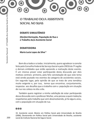 Bom dia a todos e a todas. Inicialmente, quero agradecer o convite
feito pelo Conselho Federal de Serviço Social e pelo CRESS da 7ª região
e demais entidades que estão apoiando a realização deste evento.
É um imenso prazer estar participando desta discussão por dois
motivos centrais: primeiro, pela feliz constatação de que este tema
está sendo pautado nos eventos da categoria de assistentes sociais.
Em segundo lugar, pela opinião de que se trata de uma temática
muito exigente e, por isso, temos que encontrar, conjuntamente,
respostas aos desafios que o trabalho com a população em situação
de rua nos coloca no dia a dia.
Também quero registrar a minha satisfação de estar participando
dessa discussão com o professor Muñoz, uma pessoa a quem todos/as
respeitamos pelo trabalho que vem desenvolvendo, já há alguns anos,
com a população em situação de rua.
O TRABALHO DO/A ASSISTENTE
SOCIAL NO SUAS
Debate simultâneo
(Des)territorização, População de Rua e
o Trabalho do/a Assistente Social
Debatedora
Maria Lucia Lopes da Silva33
33. Assistente social, Mestre em Política Social pela Universidade de Brasília
(2006), Doutoranda em Política Social pela Universidade de Brasília, assistente
social do Instituto Nacional de Seguro Social.200
SeminárioNacional-OTrabalhodo/aAssistenteSocialnoSUAS
 
