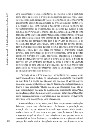 uma capacitação técnica consistente, de maneira a ler a realidade
como ela se apresenta. É preciso que possamos, cada vez mais, trazer
informações novas, agregando valores e consistência ao conhecimento
previamente adquirido na graduação ou em outros cursos posteriores.
É necessário que conheçamos e tenhamos domínio também das
novas ferramentas de trabalho, face aos desafios que surgem a cada
dia. Para quê? Para que tenhamos condições tanto do ponto de vista
teóricoquantoatravésdanossaintervençãopráticadefortaleceroque
os/as assistentes sociais vêm chamando de “projeto ético-político”.
Isso significa ser comprometido com o quê? Com os interesses e as
necessidades dos/as usuários/as, com a defesa dos direitos sociais,
com a ampliação da esfera pública e com a construção de uma nova
cidadania social, que seja capaz de realizar e impulsionar novos
direitos, para além daqueles que temos discutido, como os direitos
sociais de moradia, de saúde, assistência, previdência e educação.
Novos direitos, por sua vez, seriam o direito ao ar puro, o direito de
conviver em um ambiente saudável ou ainda o direito de usufruto
democrático do solo urbano. É preciso, pois, que nossa intervenção
profissional e a reflexão que fazemos sobre ela sejam capazes também
de impulsionar direitos como esses.
Partindo desses três aspectos, perguntamo-nos: como essas
exigências podem se traduzir no trabalho com a população em situação
de rua? Essa é a grande questão que nos fazemos. Só vamos, porém,
encontrarsoluçõesnaturalmenteapartirdarespostaaoutrasindagações.
Quem é essa população? Quais são os seus interesses? Quais são as
suas necessidades? Que grau de mobilização e organização possui? Que
demandas propõem, hoje, que sejam assumidas pelo Estado? Questões
como essas precisam ser respondidas, para que possamos efetivamente
dizer qual seria o caminho de uma intervenção.
A nossa fala pretende, assim, contribuir um pouco nessa direção.
Primeiro, temos uma reflexão sobre o fenômeno da população em
situação de rua, um objeto de estudo que requer ainda muitos
esclarecimentos. O que vem a ser, pois, esse fenômeno? Por que
e quando surge? A ideia é que trabalhemos um pouco sobre as
características desse fenômeno, especialmente a noção conceitual,
porque há ainda muita divergência entre os que discutem sobre202
SeminárioNacional-OTrabalhodo/aAssistenteSocialnoSUAS
 