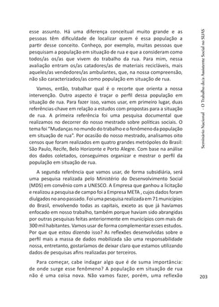 esse assunto. Há uma diferença conceitual muito grande e as
pessoas têm dificuldade de localizar quem é essa população a
partir desse conceito. Conheço, por exemplo, muitas pessoas que
pesquisam a população em situação de rua e que a consideram como
todos/as os/as que vivem do trabalho da rua. Para mim, nessa
avaliação entram os/as catadores/as de materiais recicláveis, mais
aqueles/as vendedores/as ambulantes, que, na nossa compreensão,
não são caracterizados/as como população em situação de rua.
Vamos, então, trabalhar qual é o recorte que orienta a nossa
intervenção. Outro aspecto é traçar o perfil dessa população em
situação de rua. Para fazer isso, vamos usar, em primeiro lugar, duas
referências-chave em relação a estudos com propostas para a situação
de rua. A primeira referência foi uma pesquisa documental que
realizamos no decorrer do nosso mestrado sobre políticas sociais. O
tema foi “Mudanças no mundo do trabalho e o fenômeno da população
em situação de rua”. Por ocasião do nosso mestrado, analisamos oito
censos que foram realizados em quatro grandes metrópoles do Brasil:
São Paulo, Recife, Belo Horizonte e Porto Alegre. Com base na análise
dos dados coletados, conseguimos organizar e mostrar o perfil da
população em situação de rua.
A segunda referência que vamos usar, de forma subsidiária, será
uma pesquisa realizada pelo Ministério do Desenvolvimento Social
(MDS) em convênio com a UNESCO. A Empresa que ganhou a licitação
e realizou a pesquisa de campo foi a Empresa META , cujos dados foram
diulgadosnoanopassado.Foiumapesquisarealizadaem71municípios
do Brasil, envolvendo todas as capitais, exceto as que já havíamos
enfocado em nosso trabalho, também porque haviam sido abrangidas
por outras pesquisas feitas anteriormente em municípios com mais de
300 mil habitantes. Vamos usar de forma complementar esses estudos.
Por que que estou dizendo isso? As reflexões desenvolvidas sobre o
perfil mais a massa de dados mobilizada são uma responsabilidade
nossa, entretanto, gostaríamos de deixar claro que estamos utilizando
dados de pesquisas afins realizadas por terceiros.
Para começar, cabe indagar algo que é de suma importância:
de onde surge esse fenômeno? A população em situação de rua
não é uma coisa nova. Não vamos fazer, porém, uma reflexão
SeminárioNacional-OTrabalhodo/aAssistenteSocialnoSUAS
203
 