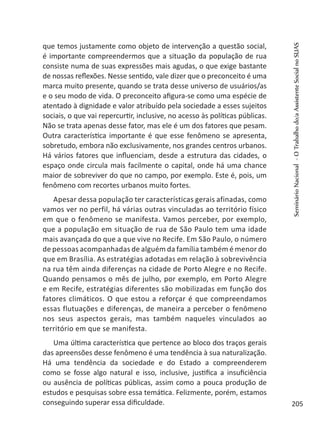 que temos justamente como objeto de intervenção a questão social,
é importante compreendermos que a situação da população de rua
consiste numa de suas expressões mais agudas, o que exige bastante
de nossas reflexões. Nesse sentido, vale dizer que o preconceito é uma
marca muito presente, quando se trata desse universo de usuários/as
e o seu modo de vida. O preconceito afigura-se como uma espécie de
atentado à dignidade e valor atribuído pela sociedade a esses sujeitos
sociais, o que vai repercurtir, inclusive, no acesso às políticas públicas.
Não se trata apenas desse fator, mas ele é um dos fatores que pesam.
Outra característica importante é que esse fenômeno se apresenta,
sobretudo, embora não exclusivamente, nos grandes centros urbanos.
Há vários fatores que influenciam, desde a estrutura das cidades, o
espaço onde circula mais facilmente o capital, onde há uma chance
maior de sobreviver do que no campo, por exemplo. Este é, pois, um
fenômeno com recortes urbanos muito fortes.
Apesar dessa população ter características gerais afinadas, como
vamos ver no perfil, há várias outras vinculadas ao território físico
em que o fenômeno se manifesta. Vamos perceber, por exemplo,
que a população em situação de rua de São Paulo tem uma idade
mais avançada do que a que vive no Recife. Em São Paulo, o número
de pessoas acompanhadas de alguém da família também é menor do
que em Brasília. As estratégias adotadas em relação à sobrevivência
na rua têm ainda diferenças na cidade de Porto Alegre e no Recife.
Quando pensamos o mês de julho, por exemplo, em Porto Alegre
e em Recife, estratégias diferentes são mobilizadas em função dos
fatores climáticos. O que estou a reforçar é que compreendamos
essas flutuações e diferenças, de maneira a perceber o fenômeno
nos seus aspectos gerais, mas também naqueles vinculados ao
território em que se manifesta.
Uma última característica que pertence ao bloco dos traços gerais
das apreensões desse fenômeno é uma tendência à sua naturalização.
Há uma tendência da sociedade e do Estado a compreenderem
como se fosse algo natural e isso, inclusive, justifica a insuficiência
ou ausência de políticas públicas, assim como a pouca produção de
estudos e pesquisas sobre essa temática. Felizmente, porém, estamos
conseguindo superar essa dificuldade.
SeminárioNacional-OTrabalhodo/aAssistenteSocialnoSUAS
205
 