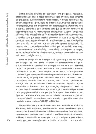 Como nossos estudos se pautaram em pesquisas realizadas,
procuramos ver qual a noção conceitual que orientou esse conjunto
de pesquisas que resultaram nesse dados. A noção conceitual foi,
então, a seguinte: a população de rua constitui um grupo populacional
heterogêneo,mastememcomumtrêsaspectosgerais.Oprimeiroseria
a pobreza extrema, a qual concorre para que os vínculos familiares se
vejam fragilizados ou interrompidos em algumas situações. Um grande
diferencial é a inexistência, de forma regular, de moradia convencional,
o que faz com que essas pessoas procurem as ruas e os logradouros
públicos como espaço de moradia e sobrevivência. Isso não significa
que elas não os utilizem por um período apenas temporário, do
mesmo modo que podem também utilizar por um período mais longo
e permanente as casas de abrigo temporário, os albergues, os abrigos,
as moradias provisórias - instrumentos, espaços ou referências para
sair dessa condição de rua.
Estar no abrigo ou no albergue não significa que ele não esteja
em situação de rua, como retratam as características do perfil
e a quantidade de pessoas em situação de rua no Brasil. Estamos
falando de pessoas a partir dessa noção, até porque há outras muito
diferentes a respeito desse objeto. Se fôssemos discutir pelo viés
conceitual, por exemplo, iríamos chegar a números muito diferentes.
Desse modo, as pesquisas realizadas, sobretudo naqueles 71.000
municípios, identificaram 71 cidades, com 31.922 pessoas em
situação de rua. Se considerarmos os números daquelas capitais
estudadas e fizermos uma aproximação, chegaremos perto de
45.000. Essa é uma referência aproximada, porque não dá para fazer
uma projeção estatística, até porque foram pesquisas realizadas em
épocas diferentes. Com base nesse trabalho, a referência gira em
torno de 50.000 pessoas hoje, considerando os grandes municípios
brasileiros, com mais de 300.000 habitantes.
Na pesquisa em que analisamos, com toda minúcia, os dados de
São Paulo, Belo Horizonte, Recife e Porto Alegre, percebemos que a
maior parte dos moradores de rua é do sexo masculino. Consideramos,
portanto, oito variáveis para construir o perfil desses usuários: o sexo,
a idade, a escolaridade, o tempo na rua, a origem e procedência
dessas pessoas, a relação com a família, a relação com o trabalho206
SeminárioNacional-OTrabalhodo/aAssistenteSocialnoSUAS
 