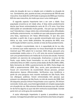 antes da situação de rua e a relação com o trabalho na situação de
rua. Constatamos, pois, quanto ao sexo, uma presença de 78% do sexo
masculino. Esse dado foi confirmado na pesquisa do MDS que mostrou
82% do sexo masculino, de modo que essa é uma média geral.
O segundo aspecto importante tem a ver com a idade. Essa
população encontra-se em idade ativa. A faixa etária predominante
dos/as que foram entrevistados/as varia de 25 a 55 anos. Essa faixa
etária pode ser considerada muito grande, mas por que que fizemos
isso? Estendemos o leque etário dos entrevistados pelas dificuldades
verificadas anteriormente, na medida em que cada pesquisa apontava
uma faixa, separava-os em faixas diferenciadas. O que deu para
perceber, a partir daí, é que a grande concentração está nessa faixa
etária, ou seja, numa idade produtiva. Na pesquisa do MDS, essa
confirmação também ocorreu, donde se trata da faixa predominante.
Em relação à escolaridade, isto é, à capacidade de ler ou não,
os números que estão expressos na nossa dissertação de mestrado
mostram que 70% sabem ler e escrever. Além disso, possuem uma
escolaridade média entre a 1ª e a 8ª série do ensino fundamental,
com uma predominância em média de 4 a 8 anos de estudo. Fizemos
também um exercício de comparação. Analisamos o censo de São
Paulo, cujos dados foram levantados no ano de 2000 mais uma
estimativa feita em 2003. Usamos ainda dados de Recife 2004 e 2005,
Belo Horizonte de 1998 e posteriormente de 2005, Porto Alegre de
1995 e posteriormente 1999. Deu, assim, para percebermos que
houve um crescimento da escolaridade dessas pessoas, porque
observamos épocas diferenciadas. Verificamos essa tendência a
partir de uma pesquisa mais recente realizada em São Paulo, feita
nos albergues públicos. Foram entrevistadas 631 pessoas que
estavam nos albergues de São Paulo, no mês de Janeiro de 2008. Dali
5% daquelas pessoas tinham frequentado curso superior, 2% tinham
concluído. Existe, pois, essa heterogeneidade em relação à população
em situação de rua. Não estamos falando de pessoas que não sabem
ler de forma alguma ou que não têm nenhuma escolaridade. Grande
parte tem um certo grau de escolaridade.
A outra informação importante é quanto à procedência dessas
pessoas. Conseguimos perceber que nos primeiros anos havia uma gran-
SeminárioNacional-OTrabalhodo/aAssistenteSocialnoSUAS
207
 