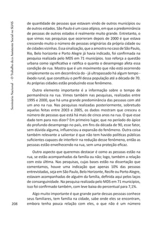 de quantidade de pessoas que estavam vindo de outros municípios ou
de outros estados. São Paulo é um caso atípico, em que a predominância
de pessoas de outros estados é realmente muito grande. Entretanto, o
que vimos nas pesquisas que ocorreram depois de 2000 é que estava
crescendo muito o número de pessoas originárias da própria cidade ou
decidadesvizinhas.Essasinalização,queaamostranocasodeSãoPaulo,
Rio, Belo horizonte e Porto Alegre já havia indicado, foi confirmada na
pesquisa realizada pelo MDS em 71 municípios. Isso reforça a questão
urbana como significativa e ratifica o quanto o desemprego afeta essa
condição de rua. Mostra que é um movimento que não está ocorrendo
simplesmente ou em decorrência do - já ultrapassado há algum tempo -
êxodo rural, que constituiu o perfil dessa população até a década de 70.
As próprias cidades estão produzindo esse fenômeno.
Outro elemento importante é a informação sobre o tempo de
permanência na rua. Vimos também nas pesquisas, realizadas entre
1995 e 2000, que há uma grande predominância das pessoas com até
um ano na rua. Nas pesquisas realizadas posteriormente, sobretudo
aquelas feitas entre 2003 e 2005, os dados mostram que cresceu o
número de pessoas que está há mais de cinco anos na rua. O que esse
dado tem para nos dizer? Em primeiro lugar, que no período do ápice
do profundo desemprego no país, em fins da década de 90, esse fator,
sem dúvida alguma, influenciou a expansão do fenômeno. Outra coisa
também relevante a salientar é que não tem havido políticas públicas
suficientes capazes de interferir na redução desse fenômeno, então as
pessoas estão envelhecendo na rua, sem uma proteção eficaz.
Outro aspecto que queremos destacar é como as pessoas estão na
rua, se estão acompanhadas da família ou não; logo, também a relação
com esta última. Nas pesquisas, cujas bases estão na dissertação que
comentamos, houve uma indicação que apenas 10% das pessoas
entrevistadas, seja em São Paulo, Belo Horizonte, Recife ou Porto Alegre,
estavam acompanhadas de alguém da família, definida aqui pelos laços
de consanguinidade. Na pesquisa realizada pelo MDS em 71 municípios,
isso foi confirmado também, com leve baixa do percentual para 7,1%.
Algo muito importante é que grande parte dessas pessoas conhece
seus familiares, tem família na cidade, sabe onde eles se encontram,
embora tenha pouca relação com eles, o que não é um número208
SeminárioNacional-OTrabalhodo/aAssistenteSocialnoSUAS
 