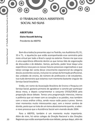 Bomdiaatodos/aspresentesaqui noTeatrão,nosAuditórios93,91,
33 e 71, e àqueles/as que estão acompanhando esse seminário pelo
meio virtual por todo o Brasil e quiçá no exterior. Parece-me que essa
é uma experiência diferente dentre as que temos tido de organização
de discussões e de debates. Vamos, portanto, poder levar daqui uma
experiência nova para os nossos futuros processos organizativos e que
talvez consiga dar conta desse crescimento exponencial da categoria
dos/as assistentes sociais, inclusive no campo da formação profissional,
das unidades de ensino, do número de professores e de estudantes.
Isso tudo demonstra que estamos num momento bastante singular do
Serviço Social brasileiro.
Então, em nome da Associação Brasileira de Ensino e Pesquisa em
Serviço Social, gostaria primeiro de agradecer o convite por participar
dessa mesa, e depois cumprimentar o conjunto CFESS/CRESS pela
proposição desse debate. Temos uma programação intensiva, intensa
e polêmica que vai mexer com os corações e as paixões, mas também
com a nossa análise crítica, sendo nossa razão posta à prova. Vamos
viver momentos muito interessantes aqui, sem a menor sombra de
dúvida, posto que se trata de um tema absolutamente quente, a saber:
o novo processo que a Assistência Social vem vivendo desde 2004.
Para a ABEPSS, também é um momento muito importante.
Além de mim, há vários colegas da Direção Nacional e das Direções
Regionais que estão acompanhando esse debate, porque daqui, além de
O TRABALHO DO/A ASSISTENTE
SOCIAL NO SUAS
Abertura
Elaine Rossetti Behring
Presidente da ABEPSS
20
SeminárioNacional-OTrabalhodo/aAssistenteSocialnoSUAS
 