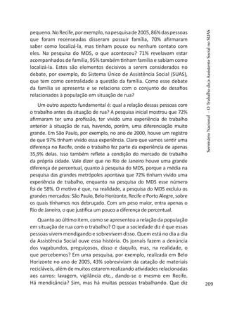 pequeno.NoRecife,porexemplo,napesquisade2005,86%daspessoas
que foram recenseadas disseram possuir família, 70% afirmaram
saber como localizá-la, mas tinham pouco ou nenhum contato com
eles. Na pesquisa do MDS, o que aconteceu? 71% revelavam estar
acompanhados de família, 95% também tinham família e sabiam como
localizá-la. Estes são elementos decisivos a serem considerados no
debate, por exemplo, do Sistema Único de Assistência Social (SUAS),
que tem como centralidade a questão da família. Como esse debate
da família se apresenta e se relaciona com o conjunto de desafios
relacionados à população em situação de rua?
Um outro aspecto fundamental é: qual a relação dessas pessoas com
o trabalho antes da situação de rua? A pesquisa inicial mostrou que 72%
afirmaram ter uma profissão, ter vivido uma experiência de trabalho
anterior à situação de rua, havendo, porém, uma diferenciação muito
grande. Em São Paulo, por exemplo, no ano de 2000, houve um registro
de que 97% tinham vivido essa experiência. Claro que vamos sentir uma
diferença no Recife, onde o trabalho fez parte da experiência de apenas
35,9% delas. Isso também reflete a condição do mercado de trabalho
da própria cidade. Vale dizer que no Rio de Janeiro houve uma grande
diferença de percentual, quanto à pesquisa do MDS, porque a média na
pesquisa das grandes metrópoles apontava que 72% tinham vivido uma
experiência de trabalho, enquanto na pesquisa do MDS esse número
foi de 58%. O motivo é que, na realidade, a pesquisa do MDS excluiu os
grandes mercados: São Paulo, Belo Horizonte, Recife e Porto Alegre, sobre
os quais tínhamos nos debruçado. Com um peso maior, entra apenas o
Rio de Janeiro, o que justifica um pouco a diferença de percentual.
Quanto ao último item, como se apresentou a relação da população
em situação de rua com o trabalho? O que a sociedade diz é que essas
pessoas vivem mendigando e sobrevivem disso. Quem está no dia a dia
da Assistência Social ouve essa história. Os jornais fazem a denúncia
dos vagabundos, preguiçosos, disso e daquilo, mas, na realidade, o
que percebemos? Em uma pesquisa, por exemplo, realizada em Belo
Horizonte no ano de 2005, 43% sobreviviam da catação de materiais
recicláveis, além de muitos estarem realizando atividades relacionadas
aos carros: lavagem, vigilância etc., dando-se o mesmo em Recife.
Há mendicância? Sim, mas há muitas pessoas trabalhando. Que diz
SeminárioNacional-OTrabalhodo/aAssistenteSocialnoSUAS
209
 
