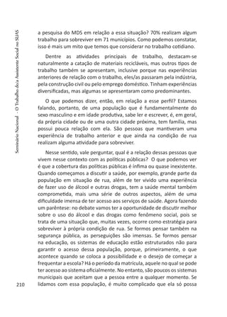 a pesquisa do MDS em relação a essa situação? 70% realizam algum
trabalho para sobreviver em 71 municípios. Como podemos constatar,
isso é mais um mito que temos que considerar no trabalho cotidiano.
Dentre as atividades principais de trabalho, destacam-se
naturalmente a catação de materiais recicláveis, mas outros tipos de
trabalho também se apresentam, inclusive porque nas experiências
anteriores de relação com o trabalho, eles/as passaram pela indústria,
pela construção civil ou pelo emprego doméstico. Tinham experiências
diversificadas, mas algumas se apresentaram como predominantes.
O que podemos dizer, então, em relação a esse perfil? Estamos
falando, portanto, de uma população que é fundamentalmente do
sexo masculino e em idade produtiva, sabe ler e escrever, é, em geral,
da própria cidade ou de uma outra cidade próxima, tem família, mas
possui pouca relação com ela. São pessoas que mantiveram uma
experiência de trabalho anterior e que ainda na condição de rua
realizam alguma atividade para sobreviver.
Nesse sentido, vale perguntar, qual é a relação dessas pessoas que
vivem nesse contexto com as políticas públicas? O que podemos ver
é que a cobertura das políticas públicas é ínfima ou quase inexistente.
Quando começamos a discutir a saúde, por exemplo, grande parte da
população em situação de rua, além de ter vivido uma experiência
de fazer uso de álcool e outras drogas, tem a saúde mental também
comprometida, mais uma série de outros aspectos, além de uma
dificuldade imensa de ter acesso aos serviços de saúde. Agora fazendo
um parêntese: no debate vamos ter a oportunidade de discutir melhor
sobre o uso do álcool e das drogas como fenômeno social, pois se
trata de uma situação que, muitas vezes, ocorre como estratégia para
sobreviver à própria condição de rua. Se formos pensar também na
segurança pública, as perseguições são imensas. Se formos pensar
na educação, os sistemas de educação estão estruturados não para
garantir o acesso dessa população, porque, primeiramente, o que
acontece quando se coloca a possibilidade e o desejo de começar a
frequentar a escola? Há o período da matrícula, aquele no qual se pode
ter acesso ao sistema oficialmente. No entanto, são poucos os sistemas
municipais que aceitam que a pessoa entre a qualquer momento. Se
lidamos com essa população, é muito complicado que ela só possa210
SeminárioNacional-OTrabalhodo/aAssistenteSocialnoSUAS
 