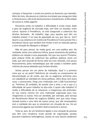 começar a frequentar a escola em janeiro ou fevereiro, por exemplo.
Além do mais, são poucos os sistemas municipais que asseguram toda
a infraestrutura, não só do deslocamento e investimento. A dificuldade
de acesso é, então, gigante.
Pensemos ainda no trabalho: a dificuldade é muito maior, dado
o grau de exigência do mercado hoje, sem falar na moradia, entre
outros. Quanto à Previdência, só está assegurada a cobertura dos
direitos derivados do trabalho, logo, para aqueles que têm um
trabalho estável. E no caso da população de rua, que não os tem?
Qual é a sua cobertura em matéria de Previdência? Como prestar-lhe a
Assistência Social, que também tem limites e tem se reduzido apenas
a uma situação de albergues e abrigos?
Não dá para pensar, de modo geral, em uma política pior. Na
realidade, existe uma cobertura ínfima, quase inexistente das políticas
públicas em relação a essa população. Por que isso ocorre? Primeiro,
pelo próprio limite de cobertura das políticas públicas como um
todo, que vêm atuando de forma cada vez mais reduzida, com pouco
financiamento, pelas metodologias que são usadas e também pelos
critérios de acesso adotados que limitam direitos.
Vamos pensar em um plano de habitação. Qual é a primeira
coisa que se vai pedir? Referência de moradia ou comprovante de
documentação ou de renda, que são as exigências primárias para
um cidadão/ã ser atendido em várias políticas. Além disso, tem outra
coisa: o preconceito. Dirigi uma instituição com 1.200 funcionários/
as. Tínhamos 20 unidades, de acordo com a área, e sei o que é a
dificuldade de quem trabalha no dia-a-dia. E quem não trabalha? O
medo, a dificuldade de se relacionar, a insegurança são profundos.
Se isso ocorre mesmo em uma instituição organizada para isso,
imaginemos as outras. Para ser atendido, por exemplo, pelo Serviço
de Atendimento Móvel de Urgência (SAMU), tem que estar limpo,
tomado banho e uma série de outras coisas, que são incompatíveis
com a realidade dos que se encontram em situação de rua. Há um
preconceito gigante que também obstrui bastante o acesso.
Trata-se, pois, de um fenômeno ligado a uma situação de pessoas
que têm uma relutância muito grande de organização, porque
possuem trajetórias heterogêneas, exceto no caso dos/as catadores/
SeminárioNacional-OTrabalhodo/aAssistenteSocialnoSUAS
211
 