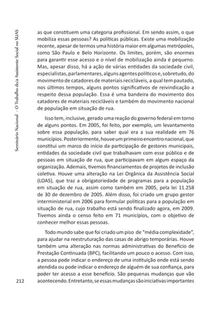 as que constituem uma categoria profissional. Em sendo assim, o que
mobiliza essas pessoas? As políticas públicas. Existe uma mobilização
recente, apesar de termos uma história maior em algumas metrópoles,
como São Paulo e Belo Horizonte. Os limites, porém, são enormes
para garantir esse acesso e o nível de mobilização ainda é pequeno.
Mas, apesar disso, há a ação de várias entidades da sociedade civil,
especialistas,parlamentares,algunsagentespolíticose,sobretudo,do
movimento de catadores de materiais recicláveis, a qual tem pautado,
nos últimos tempos, alguns pontos significativos de reivindicação a
respeito dessa população. Essa é uma bandeira do movimento dos
catadores de materiais recicláveis e também do movimento nacional
de população em situação de rua.
Isso tem, inclusive, gerado uma reação do governo federal em torno
de alguns pontos. Em 2005, foi feito, por exemplo, um levantamento
sobre essa população, para saber qual era a sua realidade em 76
municípios.Posteriormente,houveumprimeiroencontronacional,que
constitui um marco do início da participação de gestores municipais,
entidades da sociedade civil que trabalhavam com esse público e de
pessoas em situação de rua, que participavam em algum espaço da
organização. Ademais, tivemos financiamentos de projetos de inclusão
coletiva. Houve uma alteração na Lei Orgânica da Assistência Social
(LOAS), que traz a obrigatoriedade de programas para a população
em situação de rua, assim como também em 2005, pela lei 11.258
de 30 de dezembro de 2005. Além disso, foi criado um grupo gestor
interministerial em 2006 para formular políticas para a população em
situação de rua, cujo trabalho está sendo finalizado agora, em 2009.
Tivemos ainda o censo feito em 71 municípios, com o objetivo de
conhecer melhor essas pessoas.
Todo mundo sabe que foi criado um piso de “média complexidade”,
para ajudar na reestruturação das casas de abrigo temporárias. Houve
também uma alteração nas normas administrativas do Benefício de
Prestação Continuada (BPC), facilitando um pouco o acesso. Com isso,
a pessoa pode indicar o endereço de uma instituição onde está sendo
atendida ou pode indicar o endereço de alguém de sua confiança, para
poder ter acesso a esse benefício. São pequenas mudanças que vão
acontecendo.Entretanto,seessasmudançassãoiniciativasimportantes212
SeminárioNacional-OTrabalhodo/aAssistenteSocialnoSUAS
 