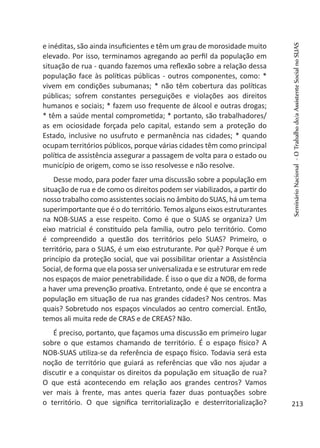 e inéditas, são ainda insuficientes e têm um grau de morosidade muito
elevado. Por isso, terminamos agregando ao perfil da população em
situação de rua - quando fazemos uma reflexão sobre a relação dessa
população face às políticas públicas - outros componentes, como: *
vivem em condições subumanas; * não têm cobertura das políticas
públicas; sofrem constantes perseguições e violações aos direitos
humanos e sociais; * fazem uso frequente de álcool e outras drogas;
* têm a saúde mental comprometida; * portanto, são trabalhadores/
as em ociosidade forçada pelo capital, estando sem a proteção do
Estado, inclusive no usufruto e permanência nas cidades; * quando
ocupam territórios públicos, porque várias cidades têm como principal
política de assistência assegurar a passagem de volta para o estado ou
município de origem, como se isso resolvesse e não resolve.
Desse modo, para poder fazer uma discussão sobre a população em
situação de rua e de como os direitos podem ser viabilizados, a partir do
nosso trabalho como assistentes sociais no âmbito do SUAS, há um tema
superimportante que é o do território. Temos alguns eixos estruturantes
na NOB-SUAS a esse respeito. Como é que o SUAS se organiza? Um
eixo matricial é constituído pela família, outro pelo território. Como
é compreendido a questão dos territórios pelo SUAS? Primeiro, o
território, para o SUAS, é um eixo estruturante. Por quê? Porque é um
princípio da proteção social, que vai possibilitar orientar a Assistência
Social, de forma que ela possa ser universalizada e se estruturar em rede
nos espaços de maior penetrabilidade. É isso o que diz a NOB, de forma
a haver uma prevenção proativa. Entretanto, onde é que se encontra a
população em situação de rua nas grandes cidades? Nos centros. Mas
quais? Sobretudo nos espaços vinculados ao centro comercial. Então,
temos ali muita rede de CRAS e de CREAS? Não.
É preciso, portanto, que façamos uma discussão em primeiro lugar
sobre o que estamos chamando de território. É o espaço físico? A
NOB-SUAS utiliza-se da referência de espaço físico. Todavia será esta
noção de território que guiará as referências que vão nos ajudar a
discutir e a conquistar os direitos da população em situação de rua?
O que está acontecendo em relação aos grandes centros? Vamos
ver mais à frente, mas antes queria fazer duas pontuações sobre
o território. O que significa territorialização e desterritorialização?
SeminárioNacional-OTrabalhodo/aAssistenteSocialnoSUAS
213
 