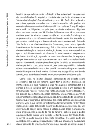 Muitos pesquisadores estão refletindo sobre o território no processo
de mundialização do capital e constatando que hoje acontece uma
“desterritorialização”. Grandes cidades, como São Paulo, Rio de Janeiro
ou outras, quando pensadas num contexto mundial, não podem ser
consideradas como um território específico ou isolado. Por quê? Vejam
onde estão os dirigentes das principais montadoras de carro. Algumas
delasmudaramasedeparaSãoPauloedelácomandamváriasempresas
multinacionais localizadas em outras cidades do mundo. É obvio que se
se pensa assim, o território nessa dimensão não existe. Por outro lado,
percebe-se também que a Avenida Paulista está no território físico de
São Paulo e lá se dão investimentos financeiros, mais outros tipos de
investimentos, inclusive no espaço físico. Por outro lado, esse debate
da territorialização e desterritorialização, isto é, sobre as características
que o capitalismo assumiu atualmente faz com que ocorra o processo
de desterritorialização, quando se pensa nas dimensões de espaço e
tempo. Hoje estamos aqui e podemos ver uma notícia na televisão do
que está ocorrendo em tempo real no Japão, ou ainda estamos vivendo
uma experiência como esse seminário, em que o espaço físico deixa de
existir como referência central. Por quê? É um seminário que está sendo
transmitido para o Brasil inteiro. Estamos no espaço físico do Rio de
Janeiro, mas essa discussão está alcançando pessoas de todo o país.
Como falei, há muitas pessoas participando do debate sobre
o território. No Rio de Janeiro, quem tem a melhor discussão, na
minha opinião a esse respeito, e que nos ajuda a compreender e a
pensar o nosso trabalho com a população de rua é um geólogo da
Universidade Federal Fluminense (UFF), chamado Rogério Haesbaert.
Ele propõe que o território, nesse contexto, seja pensado a partir de
uma multiterritorialidade, ou seja, várias dimensões. Pode-se pensar o
território,porexemplo,apartirdasuadimensãopolítica.Seopensamos
por esse viés, o que vamos considerar fundamentalmente? O território
visto como espaço delimitado e controlado, sob posse exercida por um
determinado poder. Desse modo, o Estado-nação Brasil é o território,
mais precisamente a cidade do Rio de Janeiro - sobre a qual o poder
aqui constituído exerce uma posição - é também um território. Pode-
se pensá-lo ainda quanto à dimensão simbólica. O espaço pode ser
concebido em seus aspectos culturais, visto que o território é o produto
da apropriação do imaginário. Por exemplo, quando se pensa: o que é214
SeminárioNacional-OTrabalhodo/aAssistenteSocialnoSUAS
 