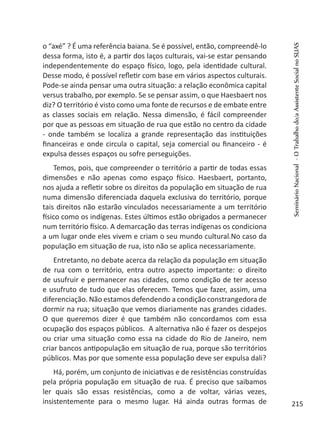 o “axé” ? É uma referência baiana. Se é possível, então, compreendê-lo
dessa forma, isto é, a partir dos laços culturais, vai-se estar pensando
independentemente do espaço físico, logo, pela identidade cultural.
Desse modo, é possível refletir com base em vários aspectos culturais.
Pode-se ainda pensar uma outra situação: a relação econômica capital
versus trabalho, por exemplo. Se se pensar assim, o que Haesbaert nos
diz? O território é visto como uma fonte de recursos e de embate entre
as classes sociais em relação. Nessa dimensão, é fácil compreender
por que as pessoas em situação de rua que estão no centro da cidade
- onde também se localiza a grande representação das instituições
financeiras e onde circula o capital, seja comercial ou financeiro - é
expulsa desses espaços ou sofre perseguições.
Temos, pois, que compreender o território a partir de todas essas
dimensões e não apenas como espaço físico. Haesbaert, portanto,
nos ajuda a refletir sobre os direitos da população em situação de rua
numa dimensão diferenciada daquela exclusiva do território, porque
tais direitos não estarão vinculados necessariamente a um território
físico como os indígenas. Estes últimos estão obrigados a permanecer
num território físico. A demarcação das terras indígenas os condiciona
a um lugar onde eles vivem e criam o seu mundo cultural.No caso da
população em situação de rua, isto não se aplica necessariamente.
Entretanto, no debate acerca da relação da população em situação
de rua com o território, entra outro aspecto importante: o direito
de usufruir e permanecer nas cidades, como condição de ter acesso
e usufruto de tudo que elas oferecem. Temos que fazer, assim, uma
diferenciação. Não estamos defendendo a condição constrangedora de
dormir na rua; situação que vemos diariamente nas grandes cidades.
O que queremos dizer é que também não concordamos com essa
ocupação dos espaços públicos. A alternativa não é fazer os despejos
ou criar uma situação como essa na cidade do Rio de Janeiro, nem
criar bancos antipopulação em situação de rua, porque são territórios
públicos. Mas por que somente essa população deve ser expulsa dali?
Há, porém, um conjunto de iniciativas e de resistências construídas
pela própria população em situação de rua. É preciso que saibamos
ler quais são essas resistências, como a de voltar, várias vezes,
insistentemente para o mesmo lugar. Há ainda outras formas de
SeminárioNacional-OTrabalhodo/aAssistenteSocialnoSUAS
215
 