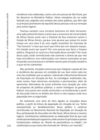 resistência mais elaboradas, como a de uma pessoa de São Paulo, que
fez denúncia no Ministério Público. Vários moradores de rua estão
fazendo isso, exigindo uma conduta dos entes públicos, que têm sido
os principais promotores da expulsão dessas pessoas e da sua remoção
para outros lugares.
Tivemos também uma iniciativa belíssima em Belo Horizonte:
uma ação judicial de danos morais que a assessoria da Universidade
de Minas Gerais junto com a Pastoral de Rua moveram contra o
Estado de Minas Gerais, porque uma pessoa que estava há muito
tempo em uma área X de uma região hospitalar foi chamada de
“lixo humano” e teve que ouvir que tinha que sair daquele espaço.
Foi tratada assim por quem? Por uma pessoa que fazia a limpeza
pública. Pergunta-se: qual era a formação desse servidor? Por meio
dessa ação, estão reivindicando não somente o direito de que não
haja reincidência, mas indenizações com valores associados ao que
ela perdeu nesse processo e também valores pela situação vexatória
a qual ela foi submetida.
São, portanto, situações como essas que integram a pauta de luta
e resistência das pessoas em condição de rua, bem como cada vez
mais das entidades que os apoiam, sobretudo o Movimento Nacional
da População em Situação de Rua. As estratégias mobilizadas são,
entre outras, fazer denúncias constantes e permanentes, além de
apresentar alternativas de como enfrentar essa situação por meio
de propostas de políticas públicas, a serem entregues ao governo
federal. Essa pauta vem sendo construída e se fortalecendo a partir
da discussão interna no âmbito dos fóruns e dos espaços onde essa
população tem se organizado.
Há realmente uma série de itens ligados às inovações dessa
política, a partir da leitura da população em situação de rua. Tenho
acompanhado os desdobramentos dessa política e continuo
contribuindo via Movimento Nacional da População em Situação de
Rua, participando de discussões em São Paulo, Minas Gerais e noutros
lugares. Contribuímos coletivamente na elaboração final do que está
sendoapresentadoparaogoverno,ondeconstamosprincípiosepontos
fundamentais relativos ao “direito de permanência na cidade”, em
substituição ao que havia sido chamado de “direito a ser inserido”.216
SeminárioNacional-OTrabalhodo/aAssistenteSocialnoSUAS
 