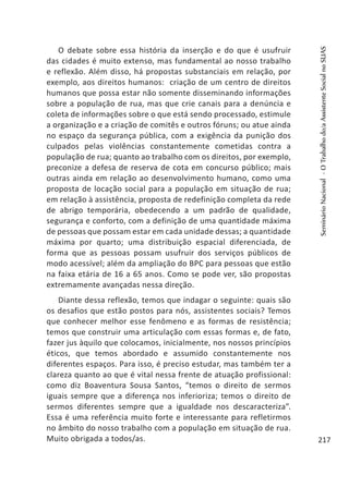 O debate sobre essa história da inserção e do que é usufruir
das cidades é muito extenso, mas fundamental ao nosso trabalho
e reflexão. Além disso, há propostas substanciais em relação, por
exemplo, aos direitos humanos: criação de um centro de direitos
humanos que possa estar não somente disseminando informações
sobre a população de rua, mas que crie canais para a denúncia e
coleta de informações sobre o que está sendo processado, estimule
a organização e a criação de comitês e outros fóruns; ou atue ainda
no espaço da segurança pública, com a exigência da punição dos
culpados pelas violências constantemente cometidas contra a
população de rua; quanto ao trabalho com os direitos, por exemplo,
preconize a defesa de reserva de cota em concurso público; mais
outras ainda em relação ao desenvolvimento humano, como uma
proposta de locação social para a população em situação de rua;
em relação à assistência, proposta de redefinição completa da rede
de abrigo temporária, obedecendo a um padrão de qualidade,
segurança e conforto, com a definição de uma quantidade máxima
de pessoas que possam estar em cada unidade dessas; a quantidade
máxima por quarto; uma distribuição espacial diferenciada, de
forma que as pessoas possam usufruir dos serviços públicos de
modo acessível; além da ampliação do BPC para pessoas que estão
na faixa etária de 16 a 65 anos. Como se pode ver, são propostas
extremamente avançadas nessa direção.
Diante dessa reflexão, temos que indagar o seguinte: quais são
os desafios que estão postos para nós, assistentes sociais? Temos
que conhecer melhor esse fenômeno e as formas de resistência;
temos que construir uma articulação com essas formas e, de fato,
fazer jus àquilo que colocamos, inicialmente, nos nossos princípios
éticos, que temos abordado e assumido constantemente nos
diferentes espaços. Para isso, é preciso estudar, mas também ter a
clareza quanto ao que é vital nessa frente de atuação profissional:
como diz Boaventura Sousa Santos, “temos o direito de sermos
iguais sempre que a diferença nos inferioriza; temos o direito de
sermos diferentes sempre que a igualdade nos descaracteriza”.
Essa é uma referência muito forte e interessante para refletirmos
no âmbito do nosso trabalho com a população em situação de rua.
Muito obrigada a todos/as. 	
SeminárioNacional-OTrabalhodo/aAssistenteSocialnoSUAS
217
 
