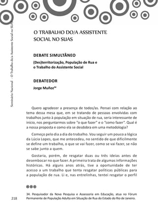 Quero agradecer a presença de todos/as. Pensei com relação ao
tema dessa mesa que, em se tratando de pessoas envolvidas com
trabalhos junto à população em situação de rua, seria interessante de
início, nos perguntarmos sobre “o que fazer” e o “como fazer”. Qual é
a nossa proposta e como ela se desdobra em uma metodologia?
Começo pelo dia a dia do trabalho. Vou seguir um pouco a lógica
da Lúcia Lopes, que me antecedeu, no sentido de que dificilmente
se define um trabalho, o que se vai fazer, como se vai fazer, se não
se sabe junto a quem.
Gostaria, porém, de resgatar duas ou três ideias antes de
desembocar no que fazer. A primeira trata de algumas informações
históricas. Há alguns anos atrás, tive a oportunidade de ter
acesso a um trabalho que tenta resgatar políticas públicas para
a população de rua. Li e, nas entrelinhas, tentei resgatar o perfil
O TRABALHO DO/A ASSISTENTE
SOCIAL NO SUAS
Debate simultâneo
(Des)territorização, População de Rua e
o Trabalho do Assistente Social
Debatedor
Jorge Muñoz34
34. Pesquisador da Nova Pesquisa e Assessoria em Educação, atua no Fórum
Permanente de População Adulta em Situação de Rua do Estado do Rio de Janeiro.218
SeminárioNacional-OTrabalhodo/aAssistenteSocialnoSUAS
 