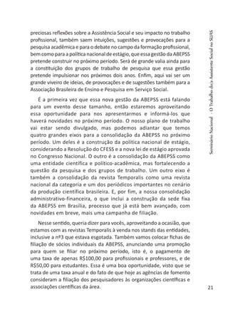 preciosas reflexões sobre a Assistência Social e seu impacto no trabalho
profissional, também saem intuições, sugestões e provocações para a
pesquisa acadêmica e para o debate no campo da formação profissional,
bem como para a política nacional de estágio, que essa gestão da ABEPSS
pretende construir no próximo período. Será de grande valia ainda para
a constituição dos grupos de trabalho de pesquisa que essa gestão
pretende impulsionar nos próximos dois anos. Enfim, aqui vai ser um
grande viveiro de ideias, de provocações e de sugestões também para a
Associação Brasileira de Ensino e Pesquisa em Serviço Social.
É a primeira vez que essa nova gestão da ABEPSS está falando
para um evento desse tamanho, então estaremos aproveitando
essa oportunidade para nos apresentarmos e informá-los que
haverá novidades no próximo período. O nosso plano de trabalho
vai estar sendo divulgado, mas podemos adiantar que temos
quatro grandes eixos para a consolidação da ABEPSS no próximo
período. Um deles é a construção da política nacional de estágio,
considerando a Resolução do CFESS e a nova lei de estágio aprovada
no Congresso Nacional. O outro é a consolidação da ABEPSS como
uma entidade científica e político-acadêmica, mas fortalecendo a
questão da pesquisa e dos grupos de trabalho. Um outro eixo é
também a consolidação da revista Temporalis como uma revista
nacional da categoria e um dos periódicos importantes no cenário
da produção científica brasileira. E, por fim, a nossa consolidação
administrativo-financeira, o que inclui a construção da sede fixa
da ABEPSS em Brasília, processo que já está bem avançado, com
novidades em breve, mais uma campanha de filiação.
Nesse sentido, queria dizer para vocês, aproveitando a ocasião, que
estamos com as revistas Temporalis à venda nos stands das entidades,
inclusive a nº3 que estava esgotada. Também vamos colocar fichas de
filiação de sócios individuais da ABEPSS, anunciando uma promoção
para quem se filiar no próximo período, isto é, o pagamento de
uma taxa de apenas R$100,00 para profissionais e professores, e de
R$50,00 para estudantes. Essa é uma boa oportunidade, visto que se
trata de uma taxa anual e do fato de que hoje as agências de fomento
consideram a filiação dos pesquisadores às organizações científicas e
associações científicas da área.
SeminárioNacional-OTrabalhodo/aAssistenteSocialnoSUAS
21
 