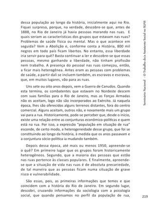 dessa população ao longo da história, inicialmente aqui no Rio.
Fiquei surpreso, porque, na verdade, descobre-se que, antes de
1888, no Rio de Janeiro já havia pessoas morando nas ruas. E
quais seriam as características dos grupos que estavam nas ruas?
Problemas de saúde física ou mental. Mas o que acontece em
seguida? Vem a Abolição e, conforme conta a História, 800 mil
negros em todo país ficam libertos. No entanto, essa liberdade
iria servir para quê? Basta continuar a ler e descobre-se que essas
pessoas, mesmo ganhando a liberdade, não tinham profissão
nem trabalho. A presença do pessoal nas ruas começou, então,
a ficar mais heterogênea. Antes eram as pessoas com problemas
de saúde, a partir dali se incluem também, os escravos e escravas,
que, em muitos lugares, vão para as ruas.
Uns sete ou oito anos depois, vem a Guerra de Canudos. Quando
esta termina, os combatentes que estavam no Nordeste descem
com suas famílias para o Rio de Janeiro, mas as Forças Armadas
não os aceitam, logo não são incorporados ao Exército. Já naquela
época, lhes são oferecidos alguns terrenos distantes, fora do centro
comercial. Alguns aceitam, outros não, e novamente mais um grupo
vai para a rua. Historicamente, pode-se perceber que, desde o início,
existe uma relação entre as conjunturas econômico-políticas e quem
está na rua. Por isso, a expressão “população em situação de rua”
esconde, de certo modo, a heterogeneidade desse grupo, que foi se
constituindo ao longo da história, à medida que os anos passavam e
a conjuntura sócio-política ia mudando também.
Depois dessa época, até mais ou menos 1950, apreende-se
o quê? Em primeiro lugar que os grupos foram historicamente
heterogêneos. Segundo, que a maioria das pessoas que estão
nas ruas pertence às classes populares. E finalmente, apreende-
se que a situação de vida nas ruas é de absoluta precariedade,
de tal maneira que as pessoas ficam numa situação de grave
risco e vulnerabilidade.
São essas, pois, as primeiras informações que temos e que
coincidem com a história do Rio de Janeiro. Em segundo lugar,
descobri, cruzando informações da sociologia com a psicologia
social, que quando pensamos no perfil da população de rua,
SeminárioNacional-OTrabalhodo/aAssistenteSocialnoSUAS
219
 