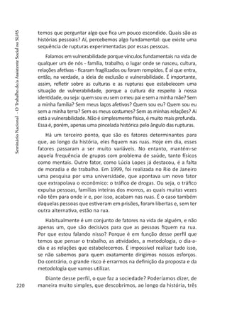 temos que perguntar algo que fica um pouco escondido. Quais são as
histórias pessoais? Aí, percebemos algo fundamental: que existe uma
sequência de rupturas experimentadas por essas pessoas.
Falamos em vulnerabilidade porque vínculos fundamentais na vida de
qualquer um de nós - família, trabalho, o lugar onde se nasceu, cultura,
relações afetivas - ficaram fragilizados ou foram rompidos. É aí que entra,
então, na verdade, a ideia de exclusão e vulnerabilidade. É importante,
assim, refletir sobre as culturas e as rupturas que estabelecem uma
situação de vulnerabilidade, porque a cultura diz respeito à nossa
identidade,ouseja:quemsoueusemomeupaiesemaminhamãe?Sem
a minha família? Sem meus laços afetivos? Quem sou eu? Quem sou eu
sem a minha terra? Sem os meus costumes? Sem as minhas relações? Ai
está a vulnerabilidade. Não é simplesmente física, é muito mais profunda.
Essa é, porém, apenas uma pincelada histórica pelo ângulo das rupturas.
Há um terceiro ponto, que são os fatores determinantes para
que, ao longo da história, eles fiquem nas ruas. Hoje em dia, esses
fatores passaram a ser muito variáveis. No entanto, mantém-se
aquela frequência de grupos com problema de saúde, tanto físicos
como mentais. Outro fator, como Lúcia Lopes já destacou, é a falta
de moradia e de trabalho. Em 1999, foi realizada no Rio de Janeiro
uma pesquisa por uma universidade, que apontava um novo fator
que extrapolava o econômico: o tráfico de drogas. Ou seja, o tráfico
expulsa pessoas, famílias inteiras dos morros, as quais muitas vezes
não têm para onde ir e, por isso, acabam nas ruas. É o caso também
daquelas pessoas que estiveram em prisões, foram libertas e, sem ter
outra alternativa, estão na rua.
Habitualmente é um conjunto de fatores na vida de alguém, e não
apenas um, que são decisivos para que as pessoas fiquem na rua.
Por que estou falando nisso? Porque é em função desse perfil que
temos que pensar o trabalho, as atividades, a metodologia, o dia-a-
dia e as relações que estabelecemos. É impossível realizar tudo isso,
se não sabemos para quem exatamente dirigimos nossos esforços.
Do contrário, o grande risco é errarmos na definição da proposta e da
metodologia que vamos utilizar.
Diante desse perfil, o que faz a sociedade? Poderíamos dizer, de
maneira muito simples, que descobrimos, ao longo da história, três220
SeminárioNacional-OTrabalhodo/aAssistenteSocialnoSUAS
 