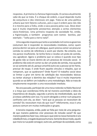 respostas. A primeira é a famosa higienização. O carioca atualmente
sabe do que se trata. É o choque de ordem, o qual depende muito
da conjuntura e dos interesses em jogo. Trata-se de uma política
urbana que tem fatores culturais, pois o que é ordem para nós não
é o mesmo para a Índia, onde a vaca passeia pelas ruas. Devo dizer
que é muito importante prestarmos atenção a certos elementos
sócio-históricos. Uma primeira resposta da sociedade foi, então,
a higienização, e também programas com nomes bonitos, por
exemplo : “volta para a terra natal”.
Umasegundarespostaquetantoasociedadecivilcomoosgovernos
costumam dar é responder às necessidades imediatas, como: quem
precisa dormir vai para um albergue, quem precisa comer vai procurar
comida no centro de referência e assim por diante. No entanto, isso
me parece insuficiente. Se tenho fome e recebo um prato de comida,
vou agradecer. Agora o problema que se coloca é quando esse tipo
de gesto não se insere dentro de um processo de inclusão social. O
problema não está em comer ou dar um prato de comida, mas quando
se vai somente até ali, porque amanhã outra vez a pessoa vai ter fome,
precisar de roupa. E onde ficam aqueles vínculos e relações, que se
romperam, que se quebraram? Onde ficam? O trabalho social deve
se limitar a girar em torno da satisfação das necessidades básicas
ou tentar alcançar o domínio das relações? Isso é muito importante
quando se vai definir um trabalho e uma metodologia. Não se trata de
simplesmente responder a uma necessidade imediata.
No ano passado, participei de uma mesa redonda na Rádio Nacional
e a moça que coordenava tinha de tal maneira assimilado a ideia da
importância de doação, segundo o prisma da imediaticidade, que ela
já estava satisfeita com isso. Fui assim obrigado a entrar num pequeno
confronto com ela, ao dizer: “será que as pessoas só necessitam de
comida? Ou necessitam mais do que isso?” Infelizmente, essa é uma
postura comum em muitas instituições e grupos.
A terceira resposta, então, pode ser feita por meio de uma pergunta:
de que maneira podemos criar processos de inclusão social? De que
maneira podemos fazer isso, visto que o que está no nosso horizonte é o/a
cidadão/ãmais,oresgatedapessoahumana.Somentedessemodo,aquele
que mora na rua pode conseguir, outra vez, participar da sociedade, como
SeminárioNacional-OTrabalhodo/aAssistenteSocialnoSUAS
221
 