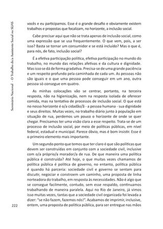 vocês e eu participamos. Esse é o grande desafio e obviamente existem
trabalhos e propostas que focalizam, no horizonte, a inclusão social.
Cabe precisar aqui que não se trata apenas de inclusão social, como
uma expressão que se usa frequentemente. O que vem, pois, a ser
isso? Basta se tornar um consumidor e se está incluído? Mas o que é,
para nós, de fato, inclusão social?
É a efetiva participação política, efetiva participação no mundo do
trabalho, no mundo das relações afetivas e da cultura e dignidade.
Mas isso se dá de forma gradativa. Precisa-se de uma grande paciência
e um respeito profundo pela caminhada de cada um. As pessoas não
são iguais e o que uma pessoa pode conseguir em um ano, outra
pessoa só consegue em quatro.
As minhas colocações vão se centrar, portanto, na terceira
resposta, não na higienização, nem na resposta isolada de oferecer
comida, mas na tentativa de processos de inclusão social. O que está
no nosso horizonte é o/a cidadão/ã - a pessoa humana - sua dignidade
e seus direitos. Muitas vezes, no trabalho diário junto à população em
situação de rua, perdemos um pouco o horizonte de onde se quer
chegar. Precisamos ter uma visão clara a esse respeito. Trata-se de um
processo de inclusão social, por meio de políticas públicas, em nível
federal, estadual e municipal. Parece óbvio, mas é bom insistir. Esse é
o primeiro elemento mais importante.
Um segundo ponto que temos que ter claro é que são políticas que
devem ser construídas em conjunto com a sociedade civil, inclusive
com o/a próprio/a morador/a de rua. De que maneira uma política
pública é construída? Até hoje, o que muitas vezes chamamos de
política pública é política de governo, no entanto, política pública
é quando há parceria: sociedade civil e governo se sentam para
discutir, negociar e constroem um caminho, uma proposta de linha
norteadora do trabalho, em resposta às necessidades. Não é algo que
se consegue facilmente, contudo, sem esse respaldo, continuamos
trabalhando de maneira paralela. Aqui no Rio de Janeiro, já vimos
isso muitas vezes, tantas que a sociedade civil organizada foi levada a
dizer: “se não fazem, fazemos nós!”. Acabamos de imprimir, inclusive,
ontem, uma proposta de política pública, para ser entregue nas mãos222
SeminárioNacional-OTrabalhodo/aAssistenteSocialnoSUAS
 
