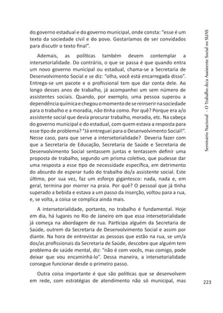 do governo estadual e do governo municipal, onde consta: “esse é um
texto da sociedade civil e do povo. Gostaríamos de ser convidados
para discutir o texto final”.
Ademais, as políticas também devem contemplar a
intersetorialidade. Do contrário, o que se passa é que quando entra
um novo governo municipal ou estadual, chama-se a Secretaria de
Desenvolvimento Social e se diz: “olha, você está encarregada disso”.
Entrega-se um pacote e o profissional tem que dar conta dele. Ao
longo desses anos de trabalho, já acompanhei um sem número de
assistentes sociais. Quando, por exemplo, uma pessoa superou a
dependênciaquímicaechegouomomentodesereinserirnasociedade
para o trabalho e a moradia, não tinha como. Por quê? Porque era a/o
assistente social que devia procurar trabalho, moradia, etc. Na cabeça
do governo municipal e do estadual, com quem estava a resposta para
esse tipo de problema? “Já entreguei para o Desenvolvimento Social!”.
Nesse caso, para que serve a intersetorialidade? Deveria fazer com
que a Secretaria de Educação, Secretaria de Saúde e Secretaria de
Desenvolvimento Social sentassem juntas e tentassem definir uma
proposta de trabalho, segundo um prisma coletivo, que pudesse dar
uma resposta a esse tipo de necessidade específica, em detrimento
do absurdo de esperar tudo do trabalho do/a assistente social. Este
último, por sua vez, faz um esforço gigantesco: nada, nada e, em
geral, termina por morrer na praia. Por quê? O pessoal que já tinha
superado a bebida e estava a um passo da inserção, voltou para a rua,
e, se volta, a coisa se complica ainda mais.
A intersetorialidade, portanto, no trabalho é fundamental. Hoje
em dia, há lugares no Rio de Janeiro em que essa intersetorialidade
já começa na abordagem de rua. Participa alguém da Secretaria de
Saúde, outrem da Secretaria de Desenvolvimento Social e assim por
diante. Na hora de entrevistar as pessoas que estão na rua, se um/a
dos/as profissionais da Secretaria de Saúde, descobre que alguém tem
problema de saúde mental, diz: “não é com vocês, mas comigo, pode
deixar que vou encaminhá-lo”. Dessa maneira, a intersetorialidade
consegue funcionar desde o primeiro passo.
Outra coisa importante é que são políticas que se desenvolvem
em rede, com estratégias de atendimento não só municipal, mas
SeminárioNacional-OTrabalhodo/aAssistenteSocialnoSUAS
223
 