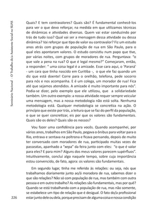 Quais? E tem contravalores? Quais são? É fundamental conhecê-los
para ver o que devo reforçar, na medida em que utilizamos técnicas
de dinâmicas e atividades diversas. Quem vai estar conduzindo por
trás de tudo isso? Qual vai ser a mensagem dessa atividade ou dessa
dinâmica? Vai reforçar que tipo de valor ou contravalor? Fiz um estudo
anos atrás com grupos de população de rua em São Paulo, para o
qual eles apontaram valores. O estudo consistiu num papo que tive,
por várias noites, com grupos de moradores de rua. Perguntava: “o
que vale a pena na rua? O que é legal mesmo?” Começaram, então,
a responder: “ uma coisa legal é a amizade. Esse cara aqui, o ‘Paraná’
- um cara que tinha nascido em Curitiba -, o que ele faz quando um
diz que está doente! Corre para o orelhão, telefona, pede socorro
para nós e nos acompanha. E é um colega, um morador de rua! Fica
até que sejamos atendidos. A amizade é muito importante para nós”.
Podia-se dizer, pelo exemplo que ele utilizou, que a solidariedade
também. Um outro exemplo: a nossa atividade requer sempre veicular
uma mensagem, mas a nossa metodologia não está solta. Nenhuma
metodologia está. Qualquer metodologia se concretiza na ação. O
princípio que existe por trás, a leitura que se faz do perfil da população,
o que se quer concretizar, eis por que os valores são fundamentais.
Quais são os deles? Quais são os nossos?
Vou fazer uma confidência para vocês. Quando acompanhei, por
vários anos, trabalhos em São Paulo, pegava o ônibus para voltar para o
Rio, entrava e sentava na poltrona e ficava pensando, depois de muito
ter conversado com moradores de rua, participado muitas vezes de
passeatas, apanhado a “xepa” da feira junto com eles: “o que é valor
para eles? E para mim? Alguns dos meus valores parecem supérfluos”.
Intuitivamente, concluí algo naquele tempo, sobre cuja importância
estou convencido, de fato, agora: os valores são fundamentais.
Em segundo lugar, tinha me referido às relações: ou seja, nós que
trabalhamos diariamente junto ao/á moradora de rua, sabemos dizer o
que são relações? Não só com população de rua, mas também com outra
pessoa e em outro trabalho? As relações são fundamentais, mas por quê?
Quando se está trabalhando com a população de rua, mas não somente,
se estabelece um tipo de relação que é desigual. O fato do/a profissional
estarjuntodeleoudela,porqueprecisamdealgumacoisaenossacondição226
SeminárioNacional-OTrabalhodo/aAssistenteSocialnoSUAS
 