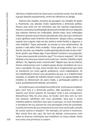 não fosse simplesmente de Joana que é assistente social, mas de todo
o grupo daquele equipamento, centro de referência ou abrigo.
Falamos das relações, tocamos de passagem nas relações de poder
e, finalmente, vou abordar muito rapidamente a dimensão política.
Poucos anos atrás em um seminário, que nós mesmos organizamos,
tivemos a presença e participação do pessoal morador de rua e daqueles
que estavam internos em instituições. Dentre estes, duas instituições
indicaram pessoas que já haviam passado por elas, para que contassem
o que significou estar lá dentro. Eles disseram: “graças a Deus, consegui
superar isso e aquilo. Hoje em dia, tenho a minha família e, digamos, o
meu trabalho”. Fiquei pensando, ao escutar os seus testemunhos, de
quanto a vida deles tinha mudado: “essas pessoas, enfim, têm a sua
família, seu teto, seu trabalho e estão participando da vida no dia-a-dia”.
Senti, porém, que faltava algo. O que faltava? Comecei a me perguntar:
“o que estou querendo encontrar aqui?” Eu mesmo respondi: “ah! Está
faltando uma coisa que mostre como tudo isso - família, trabalho e laços
afetivos - foi, digamos assim, reconstruído”. Alguém que, do seu interior,
tivesse compromisso com o próprio grupo dos/as moradores de rua e
com a sociedade. Ou seja, nossa missão não é simplesmente que ele/a
se transforme em um/a agente produtor/a, um/a trabalhador/a. Se
o/a trabalhador/a tivesse uma perspectiva de que, se o trabalho fosse
mudado, as relações de trabalho fossem outras e as oportunidades de
trabalho se oferecessem de outro modo, a participação poderia ser
outra, qualitativamente falando, seria ótimo.
Seriaótimoqueasociedadefossediferente.Comopossocolaborar
para isso? Esta é a dimensão política. Não questiono ou critico
aqueles que foram capazes de conseguir tudo o que conseguiram.
Maravilhoso! Mas há uma coisa, no fundo: nem eles nem eu nem
nós estamos satisfeitos com essa sociedade. Será que o nosso
trabalho poderia contribuir para que as pessoas, no caso moradores
e moradoras de rua, possam ter uma percepção crítica da sociedade,
e particularmente do seu compromisso com essa construção, através
de outros valores e relações? Por exemplo, ser contra o machismo.
Mas vamos ficar por aqui. Na hora do debate, conversamos mais
sobre as diversas instituições que trabalham na nossa cidade. Deixo
isso como uma promessa a cumprir.228
SeminárioNacional-OTrabalhodo/aAssistenteSocialnoSUAS
 