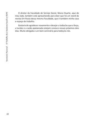 O diretor da Faculdade de Serviço Social, Marco Duarte, aqui do
meu lado, também está aproveitando para dizer que há um stand da
revista Em Pauta dessa mesma Faculdade, que é também minha casa
e espaço de trabalho.
Gostaria de agradecer novamente e desejar a todos/as que a força,
a lucidez e a razão apaixonada estejam conosco nesses próximos dois
dias. Muito obrigada e um bom seminário para todos/as nós.
 
22
SeminárioNacional-OTrabalhodo/aAssistenteSocialnoSUAS
 