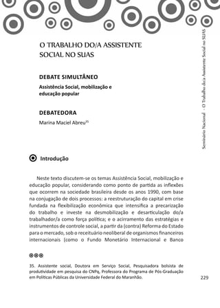 Introdução
Neste texto discutem-se os temas Assistência Social, mobilização e
educação popular, considerando como ponto de partida as inflexões
que ocorrem na sociedade brasileira desde os anos 1990, com base
na conjugação de dois processos: a reestruturação do capital em crise
fundada na flexibilização econômica que intensifica a precarização
do trabalho e investe na desmobilização e desarticulação do/a
trabalhador/a como força política; e o acirramento das estratégias e
instrumentos de controle social, a partir da (contra) Reforma do Estado
para o mercado, sob o receituário neoliberal de organismos financeiros
internacionais (como o Fundo Monetário Internacional e Banco
O TRABALHO DO/A ASSISTENTE
SOCIAL NO SUAS
Debate simultâneo
Assistência Social, mobilização e
educação popular
Debatedora
Marina Maciel Abreu35
35. Assistente social, Doutora em Serviço Social, Pesquisadora bolsista de
produtividade em pesquisa do CNPq, Professora do Programa de Pós-Graduação
em Políticas Públicas da Universidade Federal do Maranhão.
SeminárioNacional-OTrabalhodo/aAssistenteSocialnoSUAS
229
 