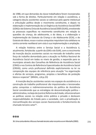 de 1988, em que demandas da classe trabalhadora foram incorporadas
sob a forma de direitos. Particularmente em relação à assistência, a
categoria dos/as assistentes sociais se sobressai pelo aporte intelectual
e articulação política desde o movimento constituinte, e depois na
elaboração e implementação da Lei Orgânica da Assistência Social/1993
(LOAS)edoSistemaÚnicodeAssistênciaSocial/2005(SUAS),envolvendo
os processos específicos no movimento constituinte em relação às
questões da criança, do adolescente, e do idoso, e a elaboração e
implementação do Estatuto da Criança e do Adolescente (ECA), e do
Estatuto do Idoso; essas e outras conquistas requisitam luta cotidiana na
contra corrente neoliberal com vista à sua implementação e ampliação.
A relação histórica entre o Serviço Social e a Assistência é,
atualmente, fortalecida a partir da LOAS e do SUAS, com o crescimento
da inserção dos/as assistentes sociais no mercado de trabalho como
força de trabalho demandada para a atuação na Política Nacional de
Assistência Social em todos os níveis de gestão; e expansão para os
municípios através dos Conselhos de Referência de Assistência Social
(CRAS) e nos Centros de Referência Especializados de Assistência Social
(CREAS), como um/a profissional definido explicitamente na lei na
composição das equipes de referência para atuação “na organização
e ofertas de serviços, programas, projetos e benefícios de proteção
básica e especial.” (BRASIL, s/d,p.23)
A inserção dos/as assistentes sociais nos espaços da assistência e a
construção do trabalho profissional são impulsionadas e tensionadas
pelas conquistas e redimensionamentos da política de Assistência
Social considerando que as estratégias de descentralização política –
administrativa, no bojo da (contra) Reforma do Estado, refuncionalizam
as políticas sociais na relação entre público e privado e deslocam
responsabilidades do Estado para a sociedade, com a privatização e
mercantilização dos serviços sociais favorecendo o fortalecimento do
chamado terceiro setor36
.
36.Umacontundentecríticaaochamadoterceirosetorencontra-seemMontaño(2002).
SeminárioNacional-OTrabalhodo/aAssistenteSocialnoSUAS
231
 