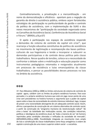 Contraditoriamente, a privatização e a mercantilização - em
nome da democratização e eficiência - apontam para a negação da
garantia do direito à assistência pública, embora sejam fortalecidas
estratégias de participação na particularidade da gestão e controle
da política de assistência, com a implementação do SUAS e dos
novos mecanismos de “participação da sociedade organizada como
os Conselhos de Assistência Social, Conferências de Assistência Social
e Fóruns.” (BRASIL,s/d,p.67)
O apelo à participação nos espaços da assistência responde
a demandas do sistema de controle do capital em crise37
, que
rearranja a função educativa constitutiva da política de assistência
no movimento de legitimação e recomposição das bases político-
culturais de sua hegemonia e tende a incorporar e subsumir as
demandas participativas e de controle dessa política pela classe
trabalhadora. Nesse quadro de tensões, coloca-se a necessidade de
confrontar o debate sobre a mobilização e educação popular como
instrumentos pedagógicos retomados e revigorados atualmente
em processos de resistência e lutas emancipatórias da classe
trabalhadora, e pensar as possibilidades desses processos na luta
no âmbito da assistência.
37. Para Mészáros (2002,p.1008) os limites estruturais do sistema de controle do
capital agora, colidem com os limites da própria existência humana. Para esse
pensador, é a própria existência humana que está em jogo nesse ponto de uma
crise sem precedentes na história humana e argumenta que o poder do capital
opera sobre a base da racionalidade do estreito interesse individual, logo, incapaz
de prover uma racionalidade abrangente de um adequado controle social. Assim,
afirma a perspectiva de construção de um sistema alternativo de controle social,
a partir da construção do “programa marxiano da reestruturação radical” ‘de
cima a baixo’ da totalidade das instituições sociais, das condições industriais,
políticas e ideológicas da existência atual, de ‘toda a maneira de ser’ de homens
reprimidos pelas condições alienadas e reificadas da sociedade de mercado”,
(MÉSZÁROS,2002,p.1008). Possibilidade integrada ao movimento mais amplo
de luta e constituição da classe trabalhadora como força antagônica à ordem do
capital e construção de uma nova e superior ordem social – a socialista.232
SeminárioNacional-OTrabalhodo/aAssistenteSocialnoSUAS
 