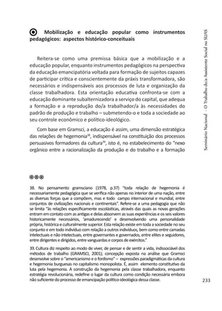Mobilização e educação popular como instrumentos
pedagógicos: aspectos histórico-conceituais
Reitera-se como uma premissa básica que a mobilização e a
educação popular, enquanto instrumentos pedagógicos na perspectiva
da educação emancipatória voltada para formação de sujeitos capazes
de participar crítica e conscientemente da práxis transformadora, são
necessários e indispensáveis aos processos de luta e organização da
classe trabalhadora. Esta orientação educativa confronta-se com a
educação dominante subalternizadora a serviço do capital, que adequa
a formação e a reprodução do/a trabalhador/a às necessidades do
padrão de produção e trabalho – submetendo-o e toda a sociedade ao
seu controle econômico e político-ideológico.
Com base em Gramsci, a educação é assim, uma dimensão estratégica
das relações de hegemonia38
, indispensável na constituição dos processos
persuasivos formadores da cultura39
, isto é, no estabelecimento do “nexo
orgânico entre a racionalização da produção e do trabalho e a formação
38. No pensamento gramsciano (1978, p.37) “toda relação de hegemonia é
necessariamente pedagógica que se verifica não apenas no interior de uma nação, entre
as diversas forças que a compõem, mas e todo campo internacional e mundial, entre
conjuntos de civilizações nacionais e continentais”. Refere-se a uma pedagogia que não
se limita “às relações especificamente escolásticas, através das quais as novas gerações
entram em contato com as antigas e delas absorvem as suas experiências e os seis valores
historicamente necessários, ‘amadurecendo’ e desenvolvendo uma personalidade
própria, histórica e culturalmente superior. Esta relação existe em toda a sociedade no seu
conjunto e em todo indivíduo com relação a outros indivíduos, bem como entre camadas
intelectuais e não intelectuais, entre governantes e governados, entre elites e seguidores,
entredirigentesedirigidos,entrevanguardasecorposdeexércitos.”
39.Cultura diz respeito ao modo de viver, de pensar e de sentir a vida, indissociável dos
métodos de trabalho (GRAMSCI, 2001); concepção exposta na análise que Gramsci
desenvolve sobre o “americanismo e o fordismo” – expressões paradigmáticas da cultura
e hegemonia burguesas no capitalismo monopolista. É, assim elemento constitutivo da
luta pela hegemonia. A construção da hegemonia pela classe trabalhadora, enquanto
estratégia revolucionária, redefine o lugar da cultura como condição necessária embora
nãosuficientedoprocessodeemancipaçãopolítico-ideológicadessaclasse.
SeminárioNacional-OTrabalhodo/aAssistenteSocialnoSUAS
233
 