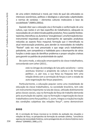 de uma ordem intelectual e moral, por meio do qual são articulados os
interesses econômicos, políticos e ideológicos e plasmadas subjetividades
e normas de condutas – elementos culturais moleculares e base da
sociabilidade.” (ABREU,2002a).
Equivale dizer que a educação visa à formação e conformação de uma
cultura, cujo núcleo é um tipo específico de trabalhador/a, adequado às
necessidadesdeumdeterminadopadrãoprodutivo.Paraopadrãofordista-
taylorista,intensificou-se,duranteos“anosgloriosos”,umaformaçãotécnica-
instrumental requisitada para o desempenho de operações produtivas
reduzidas ao aspecto físico maquinal; formação que é intensificada na
atual reestruturação produtiva, para atender às necessidades do trabalho
“flexível” cada vez mais precarizado e que exige um/a trabalhador/a
polivalente, com competência e habilidade para o desempenho de várias
funções e ainda capaz de identificar problemas e propor soluções criativas
para garantir os padrões de produtividade do capital.
De outro modo, a educação emancipatória da classe trabalhadora,
concordando com Leher (2011) ,
está no âmago da estratégia de luta pelo socialismo – como
acentuou Gramsci a propósito da cultura e da formação
política–, e, por isso, a sua força ou fraqueza tem uma
relação direta com a correlação de forças e com o estado da
auto-organização das forças populares.
Particularmente, a educação popular como uma modalidade de
educação da classe trabalhadora, na sociedade brasileira, tem sido
um instrumento importante na luta de classe, utilizado distintamente
pelas classes sociais, seja na formação da força de trabalho demanda
pela acumulação do capital, seja na formação e organização da classe
trabalhadora como força política. E, assim, integra a criação/recriação
das condições subjetivas das relações força40
, como demonstram
40. A correlação de forças inscreve-se no âmbito da avaliação das situações e
relações de força, na perspectiva da formação da vontade coletiva, “consciência
operosa da necessidade histórica, como protagonista de um drama histórico real e
efetivo” (GRAMSCI, 2000, p.17).234
SeminárioNacional-OTrabalhodo/aAssistenteSocialnoSUAS
 