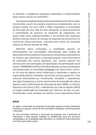as distintas e antagônicas propostas elaboradas e implementadas
pelas classes sociais em confronto41
.
Aspropostasimplementadaspelossetoresdominantesformuladas
inicialmente a partir de acordos econômicos estabelecidos com os
Estados Unidos nos anos 1940 e 1950, respondem à necessidade
de formação de uma mão de obra adequada ao desenvolvimento
e consolidação do processo de expansão do capitalismo nos
países tidos como subdesenvolvidos, e de controle das mudanças
político-culturais diante da ameaça da expansão do comunismo no
continente latino-americano, colocada pela vitória da revolução
cubana no final da década de 1950.
Diferente dessa orientação, a insatisfação popular no
enfrentamento das contradições intensificadas pelo modelo de
desenvolvimentoeconômicoimpulsionoumovimentoscontestatórios
ao sistema, que valorizavam a educação popular como instrumento
de politização das massas populares, com “acento especial nos
processos de conscientização, de capacitação e de participação social
ampla.”(WANDERLEY,1979,p.74).Nestadireção,oprocessoeducativo
consubstanciado na orientação pedagógica de Paulo Freire, centra-
se na troca de saberes entre intelectuais e educandos e aposta na
organização política e elevação cultural das massas populares42
. Esse
processo desenvolvera-se, inicialmente, vinculado a experiências
das Ligas Camponesas e outros movimentos de promoção da cultura
popular como o Movimento de Educação de Base (MEB), os Centros
Populares de Cultura (CPC), o Movimento de Cultura Popular (MCP)
na ampla mobilização da população por reformas de base no país.
Consideradas como ameaças ao sistema, essas experiências foram
41. Sobre a diversidade de propostas de educação popular consultar Wanderley
(1979) que as agrupou a partir de três orientações: integração, nacional-populista
e libertação.
42. Esta orientação influência a construção de propostas com a pretensão de
sistematizar o saber popular, fundadas na reflexão-ação, base dos processos
metodológicos de investigação-ação difundidos no continente latino-americano
com forte repercussão no país.
SeminárioNacional-OTrabalhodo/aAssistenteSocialnoSUAS
235
 