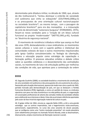 desmontadas pela ditadura militar, na década de 1960, que, através
do Ato Institucional-5, “tentou destroçar o embrião de sociedade
civil autônoma que vinha se esboçando” (COUTINHO,2000,p.5)
e os pressupostos de uma orientação cultural nacional-popular
na sociedade brasileira43
; ao mesmo tempo, com a passagem do
capitalismo brasileiro44
para era dos monopólios e a instauração
do ciclo da denominada “autocracia burguesa” (FERNANDES, 1975),
forjam-se novas condições para a “criação de um bloco cultural
funcional ao projeto ‘modernizador’ ”(NETTO,1991,p.45), fundado
na “doutrina da segurança nacional”.
O movimento de resistência à ditadura militar que avança no final
dos anos 1970, destacadamente o novo sindicalismo, os movimentos
sociais urbanos e rurais com o suporte político e intelectual das
comunidades eclesiais de base e outros movimentos impulsionados
pela Igreja Católica consubstanciados na Teologia da Libertação,
retoma a educação popular como estratégia de capacitação e
formação política. O processo educativo enfatiza o debate crítico
sobre as questões cotidianas e o desvendamento das contradições
sociais, no movimento de luta e de articulação política por melhorias
das condições de vida, que apontava para a contestação da ordem
43. Segundo Coutinho (2000), na sociedade brasileira o movimento de constituição
de uma sociedade civil autônoma e dos pressupostos de uma autonomia da cultura,
favorecido pela situação internacional, aparece de modo mais claro a partir de 1945,
período marcado pela democratização do país, em que se destacam: o Partido
Comunista Brasileiro (PCB), legalizado, e como um partido de massa; os sindicatos
operários com peso nas lutas econômicas e na vida política do país; e a organização
em associações profissionais de setores das camadas médias da sociedade voltadas
paraadefesadeseusinteresseseideais.Estassãoasprincipaisreferênciasapontadas
pelo autor da fase inicial da organização material da cultura no país.
44. O golpe militar de 1964, vincula-se, segundo Netto (1991, p.16) a uma grande
estratégia que os centros imperialistas, sob o hegemonismo norte-americano,
patrocinaram, especialmente, no curso dos anos sessenta do século passado,
que se configurou como uma “contra revolução preventiva” em escala planetária
(com rebatimentos principais no chamado Terceiro Mundo, onde se desenvolviam,
diversamente, amplos movimentos de libertação nacional e social).236
SeminárioNacional-OTrabalhodo/aAssistenteSocialnoSUAS
 